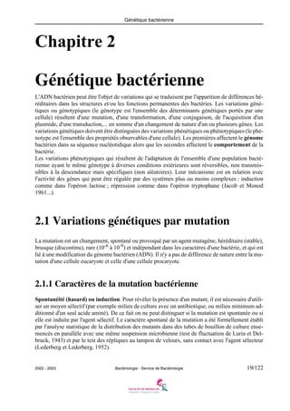 Génétique bactérienne
2002 - 2003 Bactériologie - Service de Bactériologie 19/122
Chapitre 2
Génétique bactérienne
L'ADN bactérien peut être l'objet de variations qui se traduisent par l'apparition de différences hé-
réditaires dans les structures et/ou les fonctions permanentes des bactéries. Les variations géné-
tiques ou génotypiques (le génotype est l'ensemble des déterminants génétiques portés par une
cellule) résultent d'une mutation, d'une transformation, d'une conjugaison, de l'acquisition d'un
plasmide, d'une transduction,... en somme d'un changement de nature d'un ou plusieurs gènes. Les
variations génétiques doivent être distinguées des variations phénétiques ou phénotypiques (le phé-
notype est l'ensemble des propriétés observables d'une cellule). Les premières affectent le génome
bactérien dans sa séquence nucléotidique alors que les secondes affectent le comportement de la
bactérie.
Les variations phénotypiques qui résultent de l'adaptation de l'ensemble d'une population bacté-
rienne ayant le même génotype à diverses conditions extérieures sont réversibles, non transmis-
sibles à la descendance mais spécifiques (non aléatoires). Leur mécanisme est en relation avec
l'activité des gènes qui peut être régulée par des systèmes plus ou moins complexes : induction
comme dans l'opéron lactose ; répression comme dans l'opéron tryptophane (Jacob et Monod
1961...).
2.1 Variations génétiques par mutation
La mutation est un changement, spontané ou provoqué par un agent mutagène, héréditaire (stable),
brusque (discontinu), rare (10-6
à 10-9
) et indépendant dans les caractères d'une bactérie, et qui est
lié à une modification du génome bactérien (ADN). Il n'y a pas de différence de nature entre la mu-
tation d'une cellule eucaryote et celle d'une cellule procaryote.
2.1.1 Caractères de la mutation bactérienne
Spontanéité (hasard) ou induction. Pour révéler la présence d'un mutant, il est nécessaire d'utili-
ser un moyen sélectif (par exemple milieu de culture avec un antibiotique, ou milieu minimum ad-
ditionné d'un seul acide aminé). De ce fait on ne peut distinguer si la mutation est spontanée ou si
elle est induite par l'agent sélectif. Le caractère spontané de la mutation a été formellement établi
par l'analyse statistique de la distribution des mutants dans des tubes de bouillon de culture ense-
mencés en parallèle avec une même suspension microbienne (test de fluctuation de Luria et Del-
bruck, 1943) et par le test des répliques au tampon de velours, sans contact avec l'agent sélecteur
(Lederberg et Lederberg, 1952).
 