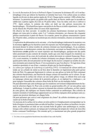 Génétique bactérienne
20/122 Bactériologie - Service de Bactériologie 2002 - 2003
a. Le test de fluctuation de Luria et Delbruck (figure 1) concerne la résistance d'E.coli à un bac-
tériophage (virus qui infecte les bactéries et entraîne leur lyse). Une culture jeune en milieu
liquide est divisée en deux parties égales de 10 ml. Chaque partie contient 1.000 cellules bac-
tériennes. La première partie est gardée telle quelle dans un flacon, tandis que la seconde est
subdivisée à parties égales (0,2 ml) en 50 petits tubes. Tous les tubes sont mis à cultiver à
37ºC. Après culture, le contenu des tubes est étalé sur des géloses recouvertes de
bactériophages : 50 échantillons égaux sont prélevés du flacon et étalés séparément ; le conte-
nu de chacun des 50 petits tubes est aussi étalé séparement.
On observe les faits suivants : le nombre de colonies bactériennes résistant aux bactério-
phages est à peu près le même, entre 3 et 7 colonies résistantes, sur chacune des cinquante
géloses ensemencées à partir du flacon. En evanche, parmi les géloses ensemencées à partir
des 50 petits tubes, certaines ne montrent pas de colonies résistantes, d'autres en montrent une
centaine.
L'explication du phénomène est la suivante : si les bactériophages induisaient la mutation vers
la résistance après que les bactéries aient été exposées aux bactériophages, toutes les géloses
devraient donner le même nombre de colonies résistant aux bactériophages. Si au contraire,
les mutations se produisaient comme des évènements survenant au hasard dans les cultures
bactériennes avant qu'elles ne soient exposées aux bactériophages, quelques-uns des petits
tubes pourraient ne pas contenir de mutants, tandis que ceux dans lesquels les mutations se-
raient survenues tôt au cours de la période de culture devraient en contenir beaucoup. Donc,
s'il y avait mutation, le nombre de colonies résistantes aux phages obtenues à partir des cin-
quante petits tubes devrait présenter un fort degré de fluctuation comparé au nombre de colo-
nies résistantes provenant du flacon. C'est exactement ce que l'on observe ! Il s'agit donc d'une
mutation spontanée et non d'une « mutation dirigée par les bactériophages ».
b. La culture par réplique de Lederberg et Lederberg (1952). Un morceau de velours stérile est
tendu sur un cylindre de métal ou de bois dont le diamètre est légèrement plus petit qu'une
boîte de Pétri. En appuyant légèrement le velours sur une gélose en boîte de Pétri contenant
des colonies bactériennes, une fraction de chaque colonie est transférée sur le velours. En ap-
pliquant ensuite la surface du velours sur une autre gélose vierge, on obtient d'un seul coup
un repiquage colonie par colonie de la première gélose, et, en répétant les « répliques », on
peut repiquer l'ensemble des colonies d'une boîte de Petri sur de multiples boîtes.
On peut démontrer par cette technique que les mutations surviennent indépendamment du fac-
teur de sélection (figure 2). Pour cela on étale un grand nombre d'E.coli sur une gélose sans
antibiotique. Lorsque la culture a poussé en donnant des colonies confluentes, on fait, à partir
de cette gélose, des répliques sur d'autres boîtes contenant un antibiotique. Des colonies de
mutants résistants à l'antibiotique apparaissent sur ces boîtes repiquées dont quelques unes oc-
cupent une position identique sur chaque boîte.
On peut présumer que ceux-ci sont originaires de clones1
de cellules résistantes qui se trou-
vaient sur la boîte d'origine.
Un morceau de la surface de la culture est alors prélevé à l'emplacement correspondant sur la
boîte d'origine et ensemencé dans un tube de bouillon. Lorsque la culture en bouillon s'est pro-
duite, un échantillon est étalé sur une seconde boîte de gélose sans antibiotique et, ensuite,
lorsque cette culture a poussé, on repique par la technique du tampon de velours de nouvelles
boîtes contenant l'antibiotique. On constate qu'il y a maintenant une plus grande proportion
1. Un clone est une population bactérienne descendant d’une seule bactérie
 