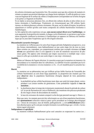Génétique bactérienne
2002 - 2003 Bactériologie - Service de Bactériologie 21/122
de colonies résistantes que la première fois. On constate aussi que des colonies de mutants ré-
sistants occupent une position identique sur chaque boite répliquée. Il suffit de prélever à nou-
veau un fragment de la surface de culture à l'emplacement correspondant sur la boîte d'origine
et de porter ce fragment en bouillon.
Si on répète ce processus plusieurs fois, on obtient des cultures de plus en plus riches en co-
lonies résistantes à l'antibiotique. Finalement, en n'ensemençant que 100 cellules bacté-
riennes, on obtient plusieurs colonies résistantes. On peut, sur la culture d'origine, les prélever
séparément et vérifier qu'elles sont toutes composées de cellules bactériennes résistantes à
l'antibiotiques.
Le fait capital de cette expérience est que, sans aucun contact direct avec l'antibiotique, on
a pu augmenter la proportion de mutants, à chaque cycle d'étalement, ce qui prouve que la mu-
tation originelle conférent la résistance à l'antibiotique est apparue en l'absence de l'antibio-
tique qui ne joue dans l'expérience que le rôle d'agent sélecteur.
Discontinuité (caractère brusque)
La mutation ne s'effectue pas à la suite d'une longue période d'adaptation progressive, avec
des formes intermédiaires, mais habituellement en une seule étape (loi du tout ou rien).
Dans certains cas, cependant, un comportement extrême (par exemple résistance de haut
niveau aux quinolones chez E.coli) apparaît à la suite de mutations successives de plu-
sieurs gènes. On oppose cette résistance par étapes successives (« multiple step » resis-
tance) à celle qui se produit en une seule étape (« one step » résistance).
Stabilité
Même en l'absence de l'agent sélecteur, le caractère acquis par la mutation est transmis à la
descendance et se maintient dans les subcultures. La stabilité n'exclut cependant pas la ré-
versibilité de la mutation (« reverse mutation »). Ex. : E.coli mutabile pour le caractère lac-
tose.
Rareté
La mutation est un phénomène rare qui n'affecte qu'une faible fraction de l'ensemble des
cellules bactériennes au sein d'une large population. La proportion des mutants que l'on
peut observer dans la population bactérienne d'origine dépend de trois paramètres
indépendants :
1. la probabilité qu'une cellule bactérienne mute dans une unité de temps donné, corres-
pondant à un certain nombre de générations. Cette probabilité s'appelle le taux de
mutation ;
2. la distribution dans le temps des évènements mutationnels durant la période de culture
(cf. le test de fluctuation de Luria et Delbruck), des mutations très précoces produisant
de très larges clones de descendants du mutant) ;
3. le taux de croissance du mutant comparé à celui du type parental sauvage (« fitness »).
Bien que rares, les mutants peuvent être sélectionnés au sein d'une population bactérienne,
soit spontanément (sélection relative) parce qu'ils possèdent un avantage physiologique
(ex : vitesse de croissance, taux de létalité, pathogénnicité...), soit artificiellement (sélec-
tion absolue) parce qu'ils sont par exemple résistants à un antibiotique qui « révèle » la mu-
tation (agent sélecteur).
Indépendance et spécificité
La mutation n'affecte habituellement qu'un seul caractère en respectant les autres (ex. :
 