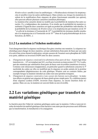 Génétique bactérienne
22/122 Bactériologie - Service de Bactériologie 2002 - 2003
M.tuberculosis sensible à tous les antibiotiques → M.tuberculosis résistant à la streptomy-
cine et sensible à tous les autres antibiotiques). Dans certains cas, lorsque les mutations ré-
sultent de la modification d'une séquence de gènes fonctionnant ensemble (un opéron),
elles peuvent affecter plusieurs caractères (mutation pléiotrope).
La mutation d'un caractère donné ne modifie pas la probabilité de mutation d'un autre ca-
ractère. Il y a indépendance des mutations. Il en résulte que la probabilité de mutation si-
multanée à l'égard de deux caractères est égale au produit des probabilités individuelles. Si
la probabilité de la résistance de M.tuberculosis à la streptomycine par mutation est de 10-
5
et celle de la résistance à l'isoniazide de 10-6
, la probabilité de résistance double simulta-
née à la streptomycine et à l'isoniazide est de 10-11
(base de la polychimiothérapie de la tu-
berculose, du SIDA...).
2.1.2 La mutation à l’échelon moléculaire
Tout changement dans la séquence nucléotique d'un gène constitue une mutation. La séquence nu-
cléotidique peut changer de deux manières, soit par substitution d'une paire de bases par une autre
à la suite d'une erreur durant la réplication, soit par cassures de l'ossature sucre-phosphate de l'ADN
avec perte, addition ou inversion d'ADN entre les deux cassures.
a. Changement de séquence consécutif à la substitution d'une paire de base : il peut s'agir d'une
transition (ex. : AT est remplacé par GC), ou d'une inversion ou transversion (AT TA. La plu-
part des mutations par substitution d'une paire de bases sont réversibles (mutations réverses).
Certaines sont silencieuses (inapparentes), en particulier quand la substitution concerne le 3e
nucléotide du codon car elles ne modifient pas la séquence en acides aminés de la protéine
correspondante (dégénérescence du code génétique. D'autres sont au contraire létales, par
exemple lorsque la mutation introduit un codon non-sens (protéine tronquée).
b. Changement de séquence consécutive à une cassure des liaisons sucre-phosphate : la muta-
tion affecte en général une séquence de bases plutôt qu'une simple paire. Il y a délétion (perte)
d'une séquence (codon) d'ADN, inversion d'une séquence, ou encore insertion d'une sé-
quence. Dans ces cas, la mutation est souvent létale ou non réversible.
2.2 Les variations génétiques par transfert de
matériel génétique
La bactérie peut être l'objet de variations génétiques autres que la mutation. Celles-ci peuvent ré-
sulter du transfert de matériel génétique d'une bactérie à une autre par des processus aussi différents
que la transformation, la transduction et la conjugaison.
 