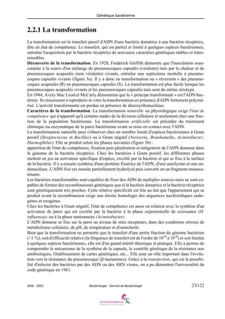Génétique bactérienne
2002 - 2003 Bactériologie - Service de Bactériologie 23/122
2.2.1 La transformation
La transformation est le transfert passif d'ADN d'une bactérie donatrice à une bactérie réceptrice,
dite en état de compétence. Le transfert, qui est partiel et limité à quelques espèces bactériennes,
entraîne l'acquisition par la bactérie réceptrice de nouveaux caractères génétiques stables et trans-
missibles.
Découverte de la transformation. En 1928, Frederick Griffith démontre que l'inoculation sous-
cutanée à la souris d'un mélange de pneumocoques capsulés (virulents) tués par la chaleur et de
pneumocoques acapsulés (non virulents) vivants, entraîne une septicémie mortelle à pneumo-
coques capsulés vivants (figure 3a). Il y a donc eu transformation ou « réversion » des pneumo-
coques acapsulés (R) en pneumocoques capsulés (S). La transformation est plus facile lorsque les
pneumocoques acapsulés vivants et les pneumocoques capsulés tués sont du même sérotype.
En 1944, Avery Mac Leod et McCarty démontrent que le « principe transformant » est l'ADN bac-
térien. Ils réussissent à reproduire in vitro la transformation en présence d'ADN fortement polymé-
risé. L'activité transformante est perdue en présence de désoxyribonucléase.
Caractères de la transformation. La transformation naturelle ou physiologique exige l'état de
compétence qui n'apparaît qu'à certains stades de la division cellulaire et seulement chez une frac-
tion de la population bactérienne. La transformation artificielle est précédée du traitement
chimique ou enzymatique de la paroi bactérienne avant sa mise en contact avec l'ADN.
La transformation naturelle peut s'observer chez un nombre limité d'espèces bactériennes à Gram
positif (Streptococcus et Bacillus) ou à Gram négatif (Neisseria, Branhamella, Acinetobacter,
Haemophilus). Elle se produit selon les phases suivantes (figure 3b) :
apparition de l'état de compétence, fixation puis pénétration et intégration de l'ADN donneur dans
le génome de la bactérie réceptrice. Chez les bactéries à Gram positif, les différentes phases
mettent en jeu un activateur spécifique d'espèce, excrêté par la bactérie et qui se fixe à la surface
de la bactérie. Il y a ensuite synthèse d'une protéine fixatrice de l'ADN, d'une autolysine et une en-
donucléase. L'ADN fixé est ensuite partiellement hydrolysé puis converti en un fragment monoca-
ténaire.
Les bactéries transformables sont capables de fixer des ADN de multiples sources mais ne sont ca-
pables de former des recombinaisons génétiques que si la bactérie donatrice et la bactérie réceptrice
sont génétiquement très proches. Cette relative spécificité est liée au fait que l'appariement qui se
produit avant la recombinaison exige une étroite homologie des séquences nucléotidiques endo-
gènes et exogènes.
Chez les bactéries à Gram négatif, l'état de compétence est aussi en relation avec la synthèse d'un
activateur de paroi qui est excrêté par la bactérie à la phase exponentielle de croissance (H.
influenzae) ou à la phase stationnaire (Acinetobacter).
L'ADN donneur se fixe sur la paroi au niveau de sites récepteurs, dans des conditions strictes de
métabolisme cellulaire, de pH, de température et d'osmolarité.
Bien que la transformation ne permette que le transfert d'une petite fraction du génome bactérien
(<1 %), soit d'efficacité relative (la fréquence de transfert est de l'ordre de 10-4
à 10-6
) et soit limitée
à quelques espèces bactériennes, elle est d'un grand intérêt théorique et pratique. Elle a permis de
comprendre le mécanisme de la synthèse de la capsule, le contrôle génétique de la résistance aux
antibiotiques, l'établissement de cartes génétiques, etc... Elle joue un rôle important dans l'évolu-
tion vers la résistance du pneumocoque (β-lactamines). Grâce à la transfection, qui est la possibi-
lité d'infecter des bactéries par des ADN ou des ARN viraux, on a pu démontrer l'universalité du
code génétique en 1961.
 