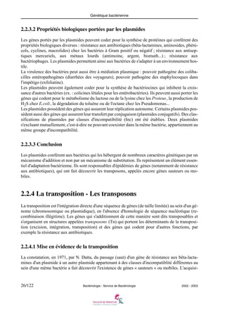 Génétique bactérienne
26/122 Bactériologie - Service de Bactériologie 2002 - 2003
2.2.3.2 Propriétés biologiques portées par les plasmides
Les gènes portés par les plasmides peuvent coder pour la synthèse de protéines qui confèrent des
propriétés biologiques diverses : résistance aux antibiotiques (bêta-lactamines, aminosides, phéni-
cols, cyclines, macrolides) chez les bactéries à Gram positif ou négatif ; résistance aux antisep-
tiques mercuriels, aux métaux lourds (antimoine, argent, bismuth...) ; résistance aux
bactériophages. Les plasmides permettent ainsi aux bactéries de s'adapter à un environnement hos-
tile.
La virulence des bactéries peut aussi être à médiation plasmique : pouvoir pathogène des coliba-
cilles entéropathogènes (diarrhées des voyageurs), pouvoir pathogène des staphylocoques dans
l'impétigo (exfoliatine).
Les plasmides peuvent également coder pour la synthèse de bactériocines qui inhibent la crois-
sance d'autres bactéries (ex. : colicines létales pour les entérobactéries). Ils peuvent aussi porter les
gènes qui codent pour le métabolisme du lactose ou de la lysine chez les Proteus, la production de
H2S chez E.coli, la dégradation du toluène ou de l'octane chez les Pseudomonas...
Les plasmides possèdent des gènes qui assurent leur réplication autonome. Certains plasmides pos-
sèdent aussi des gènes qui assurent leur transfert par conjugaison (plasmides conjugatifs). Des clas-
sifications de plasmides par classes d'incompatibilité (Inc) ont été établies. Deux plasmides
s'excluant mutuellement, c'est-à-dire ne pouvant coexister dans la même bactérie, appartiennent au
même groupe d'incompatibilité.
2.2.3.3 Conclusion
Les plasmides confèrent aux bactéries qui les hébergent de nombreux caractères génétiques par un
mécanisme d'addition et non par un mécanisme de substitution. Ils représentent un élément essen-
tiel d'adaptation bactérienne. Ils sont responsables d'épidémies de gènes (notamment de résistance
aux antibiotiques), qui ont fait découvrir les transposons, appelés encore gènes sauteurs ou mo-
biles.
2.2.4 La transposition - Les transposons
La transposition est l'intégration directe d'une séquence de gènes (de taille limitée) au sein d'un gé-
nome (chromosomique ou plasmidique), en l'absence d'homologie de séquence nucléotique (re-
combinaison illégitime). Les gènes qui s'additionnent de cette manière sont dits transposables et
s'organisent en structures appelées transposons (Tn) qui portent les déterminants de la transposi-
tion (excision, intégration, transposition) et des gènes qui codent pour d'autres fonctions, par
exemple la résistance aux antibiotiques.
2.2.4.1 Mise en évidence de la transposition
La constatation, en 1971, par N. Datta, du passage (saut) d'un gène de résistance aux bêta-lacta-
mines d'un plasmide à un autre plasmide appartenant à des classes d'incompatiblité différentes au
sein d'une même bactérie a fait découvrir l'existence de gènes « sauteurs » ou mobiles. L'acquisi-
 
