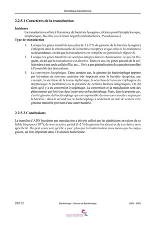 Génétique bactérienne
28/122 Bactériologie - Service de Bactériologie 2002 - 2003
2.2.5.1 Caractères de la transduction
Incidence
La transduction est liée à l'existence de bactéries lysogènes, à Gram positif (staphylocoque,
streptocoque, Bacillus) ou à Gram négatif (entérobactéries, Pseudomonas).
Type de transduction
1. Lorsque les gènes transférés (pas plus de 1 à 2 % du génome de la bactérie lysogène)
s'intègrent dans le chromosome de la bactérie réceptrice et que celle-ci les transmet à
sa descendance, on dit que la transduction est complète ou généralisée (figure 6).
2. Lorsque les gènes transférés ne sont pas intégrés dans le chromosome, ce qui est fré-
quent, on dit que la transduction est abortive. Dans ce cas, les gènes passent de la cel-
lule mère à une seule cellule fille, etc... Il n'y a pas généralisation du caractère transféré
à l'ensemble des descendants.
3. La conversion lysogénique. Dans certains cas, le génome du bactériophage apporte
par lui-même un nouveau caractère très important pour la bactérie réceptrice, par
exemple, la sécrétion de la toxine diphtérique, la sécrétion de la toxine érythogène du
streptocoque A (scarlatine) ou la présence de certains facteurs antigéniques. On dit
alors qu'il y a eu conversion lysogénique. La conversion et la transduction sont des
phénomènes qui font tous deux intervenir un bactériophage. Mais, dans le premier cas,
c'est le génome du bactériophage qui est responsable du nouveau caractère acquis par
la bactérie ; dans le second cas, le bactériophage a seulement un rôle de vecteur et le
génome transféré provient d'une autre bactérie.
2.2.5.2 Conclusions
Le transfert d’ADN bactérien par transduction a été très utilisé par les généticiens en raison de sa
faible fréquence (10-6
), de son caractère partiel (1-2 % du génome bactérien) et de sa relative non-
spécificité. On peut concevoir qu’elle a joué, plus que la trasformation mais moins que la conju-
gaison, un rôle important dans l’évolution bactérienne.
 