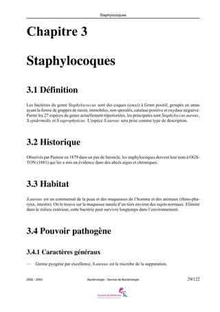 Staphylocoques
2002 - 2003 Bactériologie - Service de Bactériologie 29/122
Chapitre 3
Staphylocoques
3.1 Définition
Les bactéries du genre Staphylococcus sont des coques (cocci) à Gram positif, groupés en amas
ayant la forme de grappes de raisin, immobiles, non sporulés, catalase positive et oxydase négative.
Parmi les 27 espèces du genre actuellement répertoriées, les principales sont Staphyloccus aureus,
S.epidermidis et S.saprophyticus. L'espèce S.aureus sera prise comme type de description.
3.2 Historique
Observés par Pasteur en 1879 dans un pus de furoncle, les staphylocoques doivent leur nom à OGS-
TON (1881) qui les a mis en évidence dans des abcès aigus et chroniques.
3.3 Habitat
S.aureus est un commensal de la peau et des muqueuses de l’homme et des animaux (rhino-pha-
rynx, intestin). On le trouve sur la muqueuse nasale d’un tiers environ des sujets normaux. Eliminé
dans le milieu extérieur, cette bactérie peut survivre longtemps dans l’environnement.
3.4 Pouvoir pathogène
3.4.1 Caractères généraux
— Germe pyogène par excellence, S.aureus est le microbe de la suppuration.
 