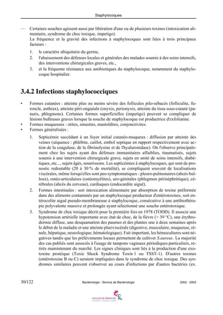 Staphylocoques
30/122 Bactériologie - Service de Bactériologie 2002 - 2003
— Certaines souches agissent aussi par libération d'une ou de plusieurs toxines (intoxication ali-
mentaire, syndrome de choc toxique, impetigo).
La fréquence et la gravité des infections à staphylocoques sont liées à trois principaux
facteurs :
1. le caractère ubiquitaire du germe,
2. l'abaissement des défenses locales et générales des malades soumis à des soins intensifs,
des interventions chirurgicales graves, etc.,
3. et la fréquente résistance aux antibiotiques du staphylocoque, notamment du staphylo-
coque hospitalier.
3.4.2 Infections staphylococciques
• Formes cutanées : atteinte plus ou moins sévère des follicules pilo-sébacés (folliculite, fu-
roncle, anthrax), atteinte péri-onguéale (onyxis, perionyxis, atteinte du tissu sous-cutané (pa-
naris, phlegmons). Certaines formes superficielles (impetigo) peuvent se compliquer de
lésions bulleuses graves lorsque la souche de staphylocoque est productrice d'exfoliatine.
• Formes muqueuses : otites, sinusites, mastoïdites, conjonctivites.
• Formes généralisées :
1. Septicémie succédant à un foyer initial cutanéo-muqueux : diffusion par atteinte des
veines (séquence : phlébite, caillot, embol septique en rapport respectivement avec ac-
tion de la coagulase, de la fibrinolysine et de l'hyaluronidase). On l'observe principale-
ment chez les sujets ayant des défenses immunitaires affaiblies, traumatisés, sujets
soumis à une intervention chirurgicale grave, sujets en unité de soins intensifs, diabé-
tiques, etc..., sujets âgés, nourrissons. Les septicémies à staphylocoques, qui sont de pro-
nostic redoutable (20 à 30 % de mortalité), se compliquent souvent de localisations
viscérales, même lorsqu'elles sont peu symptomatiques : pleuro-pulmonaires (abcès bul-
leux), ostéo-articulaires (ostéomyélites), uro-génitales (phlegmon périnéphrétique), cé-
rébrales (abcès du cerveau), cardiaques (endocardite aiguë).
2. Formes intestinales : soit intoxication alimentaire par absorption de toxine préformée
dans des aliments contaminés par un staphylocoque producteur d'entérotoxines, soit en-
térocolite aiguë pseudo-membraneuse à staphylocoque, consécutive à une antibiothéra-
pie polyvalente massive et prolongée ayant sélectionné une souche entérotoxique.
3. Syndrome de choc toxique décrit pour la première fois en 1978 (TODD). Il associe une
hypotension artérielle importante avec état de choc, de la fièvre (> 39 °C), une érythro-
dermie diffuse, une desquamation des paumes et des plantes une à deux semaines après
le début de la maladie et une atteinte pluriviscérale (digestive, musculaire, muqueuse, ré-
nale, hépatique, neurologique, hématologique). Fait important, les hémocultures sont né-
gatives tandis que les prélèvements locaux permettent de cultiver S.aureus. La majorité
des cas publiés sont associés à l'usage de tampons vaginaux périodiques particuliers, re-
tirés mamintenant du marché. Les signes cliniques sont liés à la production d'une exo-
toxine protéique (Toxic Shock Syndrome Toxin 1 ou TSST-1). D'autres toxines
(entérotoxine B ou C) seraient impliquées dans le syndrome de choc toxique. Des syn-
dromes similaires peuvent s'observer au cours d'infections par d'autres bactéries (ex.
 