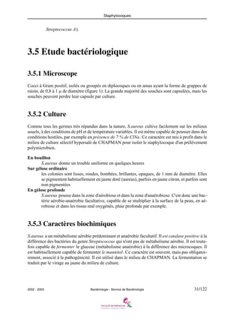 Staphylocoques
2002 - 2003 Bactériologie - Service de Bactériologie 31/122
Streptococcus A).
3.5 Etude bactériologique
3.5.1 Microscope
Cocci à Gram positif, isolés ou groupés en diplocoques ou en amas ayant la forme de grappes de
raisin, de 0,8 à 1 μ de diamètre (figure 1). La grande majorité des souches sont capsulées, mais les
souches peuvent perdre leur capsule par culture.
3.5.2 Culture
Comme tous les germes très répandus dans la nature, S.aureus cultive facilement sur les milieux
usuels, à des conditions de pH et de température variables. Il est même capable de pousser dans des
conditions hostiles, par exemple en présence de 7 % de ClNa. Ce caractère est mis à profit dans le
milieu de culture sélectif hypersalé de CHAPMAN pour isoler le staphylocoque d'un prélèvement
polymicrobien.
En bouillon
S.aureus donne un trouble uniforme en quelques heures
Sur gélose ordinaire
les colonies sont lisses, rondes, bombées, brillantes, opaques, de 1 mm de diamètre. Elles
se pigmentent habituellement en jaune doré (aureus), parfois en jaune citron, et parfois sont
non pigmentées
En gélose profonde
S.aureus pousse dans la zone d'aérobiose et dans la zone d'anaérobiose. C'est donc une bac-
térie aérobie-anaérobie facultative, capable de se multiplier à la surface de la peau, en aé-
robiose et dans les tissus mal oxygénés, plaie profonde par exemple.
3.5.3 Caractères biochimiques
S.aureus a un métabolisme aérobie prédominant et anaérobie facultatif. Il est catalase positive à la
différence des bactéries du genre Streptococcus qui n'ont pas de métabolisme aérobie. Il est toute-
fois capable de fermenter le glucose (métabolisme anaérobie) à la différence des microcoques. Il
est habituellement capable de fermenter le mannitol. Ce caractère est souvent, mais pas obligatoi-
rement, associé à la pathogénicité. Il est utilisé dans le milieu de CHAPMAN. La fermentation se
traduit par le virage au jaune du milieu de culture.
 