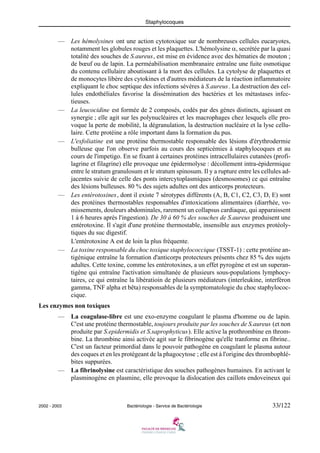 Staphylocoques
2002 - 2003 Bactériologie - Service de Bactériologie 33/122
— Les hémolysines ont une action cytotoxique sur de nombreuses cellules eucaryotes,
notamment les globules rouges et les plaquettes. L'hémolysine α, secrétée par la quasi
totalité des souches de S.aureus, est mise en évidence avec des hématies de mouton ;
de bœuf ou de lapin. La perméabilisation membranaire entraîne une fuite osmotique
du contenu cellulaire aboutissant à la mort des cellules. La cytolyse de plaquettes et
de monocytes libère des cytokines et d'autres médiateurs de la réaction inflammatoire
expliquant le choc septique des infections sévères à S.aureus. La destruction des cel-
lules endothéliales favorise la dissémination des bactéries et les métastases infec-
tieuses.
— La leucocidine est formée de 2 composés, codés par des gènes distincts, agissant en
synergie ; elle agit sur les polynucléaires et les macrophages chez lesquels elle pro-
voque la perte de mobilité, la dégranulation, la destruction nucléaire et la lyse cellu-
laire. Cette protéine a rôle important dans la formation du pus.
— L'exfoliatine est une protéine thermostable responsable des lésions d'érythrodermie
bulleuse que l'on observe parfois au cours des septicémies à staphylocoques et au
cours de l'impetigo. En se fixant à certaines protéines intracellulaires cutanées (profi-
lagrine et filagrine) elle provoque une épidermolyse : décollement intra-épidermique
entre le stratum granulosum et le stratum spinosum. Il y a rupture entre les cellules ad-
jacentes suivie de celle des ponts intercytoplasmiques (desmosomes) ce qui entraîne
des lésions bulleuses. 80 % des sujets adultes ont des anticorps protecteurs.
— Les entérotoxines, dont il existe 7 sérotypes différents (A, B, C1, C2, C3, D, E) sont
des protéines thermostables responsables d'intoxications alimentaires (diarrhée, vo-
missements, douleurs abdominales, rarement un collapsus cardiaque, qui apparaissent
1 à 6 heures après l'ingestion). De 30 à 60 % des souches de S.aureus produisent une
entérotoxine. Il s'agit d'une protéine thermostable, insensible aux enzymes protéoly-
tiques du suc digestif.
L'entérotoxine A est de loin la plus fréquente.
— La toxine responsable du choc toxique staphylococcique (TSST-1) : cette protéine an-
tigénique entraîne la formation d'anticorps protecteurs présents chez 85 % des sujets
adultes. Cette toxine, comme les entérotoxines, a un effet pyrogène et est un superan-
tigène qui entraîne l'activation simultanée de plusieurs sous-populations lymphocy-
taires, ce qui entraîne la libératioin de plusieurs médiateurs (interleukine, interféron
gamma, TNF alpha et bêta) responsables de la symptomatologie du choc staphylococ-
cique.
Les enzymes non toxiques
— La coagulase-libre est une exo-enzyme coagulant le plasma d'homme ou de lapin.
C'est une protéine thermostable, toujours produite par les souches de S.aureus (et non
produite par S.epidermidis et S.saprophyticus). Elle active la prothrombine en throm-
bine. La thrombine ainsi activée agit sur le fibrinogène qu'elle tranforme en fibrine..
C'est un facteur primordial dans le pouvoir pathogène en coagulant le plasma autour
des coques et en les protégeant de la phagocytose ; elle est à l'origine des thrombophlé-
bites suppurées.
— La fibrinolysine est caractéristique des souches pathogènes humaines. En activant le
plasminogène en plasmine, elle provoque la dislocation des caillots endoveineux qui
 