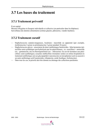 Staphylocoques
2002 - 2003 Bactériologie - Service de Bactériologie 35/122
3.7 Les bases du traitement
3.7.1 Traitement préventif
Il est capital.
Mesures d'hygiène et d'asepsie individuelle et collective (en particulier dans les hôpitaux).
Surveillance des denrées alimentaires (crèmes glacées, pâtisseries, viandes hachées).
3.7.2 Traitement curatif
— Staphylococcies cutanéo-muqueuses, localisées : macrolide ou apparenté (par exemple,
érythromycine 2 g/jour ou pristinamycine 2 g/jour pendant 10 jours).
— Staphylococcies graves : association de deux antibiotiques bactéricides : bêta-lactamine (pé-
nicilline semi-synthétique non hydrolysée par les pénicillinases : ex. oxacilline) + aminoside
(ex. : gentamicine, etc) ou fluoroquinolones (ex. : ofloxacine). En cas de résistance aux péni-
cillines semi-synthétiques, (souches méthicilline résistantes isolées en milieu hospitalier) le
traitement antibiotique sera un glycopeptide (vancomycine ou teicoplanine) seul ou associé à
un autre antibiotique actif (aminosides, rifampicine, acide fusidique, fosfomycine).
— Dans tous les cas, la priorité doit être donnée au drainage des collections purulentes.
 