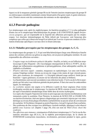 Les streptocoques, entérocoques et pneumocoques
38/122 Bactériologie - Service de Bactériologie 2002 - 2003
tiques) ou de la muqueuse génitale (groupe B) ou de l'intestin (anciens streptocoques du groupe D
ou entérocoques considérés maintenant comme faisant partie d'un genre à part, le genre enterococ-
cus). D'autres encore sont des commensaux des animaux ou des saprophytes.
4.1.3 Pouvoir pathogène
Les streptocoques sont, après les staphylocoques, les bactéries pyogènes n° 2. Le plus pathogène
d'entre eux est le streptocoque bêta-hémolytique du groupe A de LANCEFIELD, appelé Strepto-
coccus pyogenes, qui est responsable de la majorité des affections provoquées par les strepto-
coques. Les réactions immunologiques de l'hôte infecté par S.pyogenes sont beaucoup plus
complexes que celles qui s'observent lorsqu'il est infecté par S.aureus et peuvent conduire à la for-
mation d'anticorps spécifiques à un taux élevé et d'auto-anticorps.
4.1.3.1 Maladies provoquées par les streptocoques des groupes A, C, G.
Les streptocoques des groupes A, C, G qui sont bêta-hémolytiques (large zone d'hémolyse franche
autour des colonies cultivées sur gélose au sang frais), ont un pouvoir pathogène similaire. Ils sont
responsables des affections suivantes :
— L'angine rouge ou érythémato-pultacée (de pultis = bouillie, en latin), ou est l'affection strep-
tococcique la plus fréquente : elle s'accompagne classiquement de fièvre à 39-40°C, de dys-
phagie par inflammation amygdalienne et périamygdalienne, d'une adénopathie satellite, de
céphalées et d'asthénie.
— D'autres infections aiguës : cutanées, muqueuses ou septicémiques. Les unes sont locales,
comme l'impétigo (enfant : lésions au niveau du visage et des mains de type vésiculo-pustu-
laire, puis crouteuses, de contagiosité ++), l'érysipèle (placard rouge surélevé, limité par un
bourrelet + signes généraux), ou encore sur les infections des plaies et brûlures.
— Les bactériémies sont souvent secondaires à une infection locale. C'est le cas de la fièvre puer-
pérale qui fait suite à une infection génitale du post-partum. Il faut citer aussi les endocardites
aiguës, les méningites.
— La scarlatine associe une angine et la diffusion à partir du foyer angineux d'une toxine
érythrogène secrétée par le streptocoque. La réaction de DICK consiste à tester la sensibilité
du sujet à l'inoculation intradermique d'une faible dose de toxine érythrogène.
Les sujets chez lesquels l'injection de toxine ne provoque pas une réaction érythémateuse sont
immunisés contre la scarlatine. Pour l'histoire, la réaction de SCHULTZE et CHARLTON,
ou réaction d'extinction, était une épreuve diagnostique qui consistait à injecter par voie intra-
dermique au niveau d'une plaque d'érythème scarlatiniforme un peu de sérum de convalescent
de scarlatine. Si l'érythème s'éteignait au point d'injection, c'est qu'il s'agissait d'une scarlatine.
— Des syndromes de choc toxique avec défaillance viscérale multiple, identique à celui observé
parfois avec S.aureus (cf. chapitre 3 page 29), d'où son nom de TSLS (Toxic shock like
syndrom).
— Des affections auto-immunes, conséquences d'infections à streptocoque A. C'est le cas du rhu-
matisme articulaire aigu (R.A.A.), de la néphrite post-streptococcique, de la chorée de
SYDENHAM (contractions musculaires, involontaires, persistant pendant le repos, gestes
 