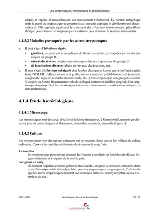 Les streptocoques, entérocoques et pneumocoques
2002 - 2003 Bactériologie - Service de Bactériologie 39/122
amples et rapides et incoordination des mouvements volontaires). La parenté antigénique
entre la paroi du streptocoque et certains tissus humains explique le développement d'auto-
anticorps. Elle explique également le traitement des affections auto-immunes : pénicillino-
thérapie pour éliminer le streptocoque et cortisone pour diminuer la réaction immunitaire.
4.1.3.2 Maladies provoquées par les autres streptocoques
a. Il peut s'agir d’infections aiguës :
• génitales, qui peuvent se compliquer de fièvre puerpérale, provoquées par les strepto-
coques du groupe B,
• néonatales sévères : septicémies, méningite dûe au streptocoque du groupe B.
• de localisations diverses (abcès du cerveau, cholécystites, etc).
b. Il peut s'agir d'infections subaiguës dont la plus classique et la plus grave est l'endocardite
lente d'OSLER. Celle-ci est due à la greffe, sur un endocarde préalablement lésé (anomalie
congénitale, séquelle de cardite rhumatismale, etc...) d'un streptocoque non groupable comme
S.sanguis ou S.mitis fréquemment isolé de la plaque dentaire et du sillon gingival, d'un strep-
tocoque du groupe D (S.bovis), d'origine intestinale (notamment en cas de cancer colique), ou
d'un entérocoque.
4.1.4 Etude bactériologique
4.1.4.1 Microscope
Les streptocoques sont des cocci de taille et de forme irrégulières, à Gram positif, groupés en chaî-
nettes plus ou moins longues et flexueuses, immobiles, acapsulés, asporulés (figure 1).
4.1.4.2 Culture
Les streptocoques sont des germes exigeants qui ne poussent donc pas sur les milieux de culture
ordinaires. Ceux-ci doivent être additionnés de sérum ou de sang frais.
En bouillon
les streptocoques poussent en donnant des flocons et un dépôt au fond du tube dû aux lon-
gues chainettes et évoquant de la mie de pain.
Sur gélose au sang
ils donnent de petites colonies grisâtres, translucides, en grain de semoule, entourées d'une
zone d'hémolyse totale (hémolyse bêta) pour les streptocoques des groupes A, C, G, tandis
que les autres streptocoques donnent une hémolyse partielle (hémolyse alpha) ou pas d'hé-
molyse du tout.
 