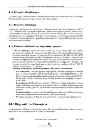 Les streptocoques, entérocoques et pneumocoques
40/122 Bactériologie - Service de Bactériologie 2002 - 2003
4.1.4.3 Caractères biochimiques
Les streptocoques sont des bactéries à métabolisme anaérobie mais aérobie tolérants. Ils n'ont pas
de catalase (enzyme respiratoire), à l'inverse des staphylocoques.
4.1.4.4 Structure antigénique
La présence, dans la paroi des streptocoques, d'un polyoside C spécifique a permis à LANCE-
FIELD la classification en groupes antigéniques. Chez le streptocoque du groupe A de Lancefield,
la protéine M est le principal antigène de la paroi. C'est le facteur majeur de la virulence, par résis-
tance à la phagocytose (dégradation de C3B). Les anticorps anti-M confèrent une immunité durable
et protectrice. Il existe plus de 60 types différents d'antigène M ; le type M12 serait plus souvent
rencontré dans les néphrites.
4.1.4.5 Substances élaborées par streptococcus pyogènes
1. La toxine érythrogène, responsable de la scarlatine, est une exo-enzyme. Elle n'est sécrétée
que par les streptocoques des groupes A, C ou G lysogènes, c'est-à-dire qui hébergent un bac-
tériophage tempéré (prophage). La réaction de DICK et celle de SCHULTZE et CHARLTON
sont en relation avec cette toxine et les anticorps spécifiques dont elle induit la formation. Les
souches de streptocoques responsables de chocs toxiques et de défaillances viscérales mul-
tiples produisent une toxine très proche de la toxine érythrogène et appelée Spe (Streptococcal
pyogenic exotoxin). Le mode d'action de ces deux toxines est proche de celle de TSST, de
S.aureus (superantigène, cf. S.aureus).
2. De nombreuses enzymes non toxiques sont sécrétées par les streptocoques :
— Les hémolysines O et S sont appelées streptolysines. Elles sont antigéniques et donnent
lieu à la formation par l'hôte infecté d'antistreptolysines. L'anti-streptolysine O, ou AS-
LO, se dose au cours des affections chroniques à streptocoques, notamment le R.A.A.
Un taux élevé d'ASLO témoigne d'une infection évolutive à streptocoque (normal =
• 200 UI/ml).
— La streptokinase (fibrinolysine) (normale = 80 U/ml), la streptodornase (qui lyse les
acides nucléiques) sont également antigéniques. Elles peuvent être dosées au cours des
infections à streptocoques. La streptokinase est utilisée dans le traitement médical des
embolies.
— La hyaluronidase est comme celle du staphylocoque un facteur de diffusion du germe
et de ses enzymes dans l'organisme humain (infections cutanées).
— Une protéase capable de dégrader C5A, contribuant à l'échapement à la phagocytose.
4.1.5 Diagnostic bactériologique
Le diagnostic de l'infection streptococcique peut se faire par la méthode directe (mise en évidence
du germe) et par la méthode indirecte (dosage des anticorps).
 