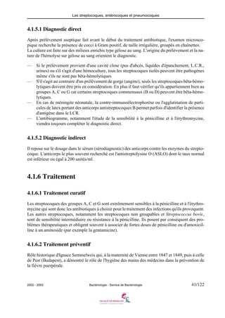 Les streptocoques, entérocoques et pneumocoques
2002 - 2003 Bactériologie - Service de Bactériologie 41/122
4.1.5.1 Diagnostic direct
Après prélèvement aseptique fait avant le début du traitement antibiotique, l'examen microsco-
pique recherche la présence de cocci à Gram positif, de taille irrégulière, groupés en chaînettes.
La culture est faite sur des milieux enrichis type gélose au sang. L'origine du prélèvement et la na-
ture de l'hémolyse sur gélose au sang orientent le diagnostic.
— Si le prélèvement provient d'une cavité close (pus d'abcès, liquides d'épanchement, L.C.R.,
urines) ou s'il s'agit d'une hémoculture, tous les streptocoques isolés peuvent être pathogènes
même s'ils ne sont pas bêta-hémolytiques
— S'il s'agit au contraire d'un prélèvement de gorge (angine), seuls les streptocoques bêta-hémo-
lytiques doivent être pris en considération. En plus il faut vérifier qu'ils appartiennent bien au
groupes A, C ou G car certains streptocoques commensaux (B ou D) peuvent être bêta-hémo-
lytiques.
— En cas de méningite néonatale, la contre-immunoélectrophorèse ou l'agglutination de parti-
cules de latex portant des anticorps antistreptocoques B permet parfois d'identifier la présence
d'antigène dans le LCR.
— L'antibiogramme, notamment l'étude de la sensibilité à la pénicilline et à l'érythromycine,
viendra toujours compléter le diagnostic direct.
4.1.5.2 Diagnostic indirect
Il repose sur le dosage dans le sérum (sérodiagnostic) des anticorps contre les enzymes du strepto-
coque. L'anticorps le plus souvent recherché est l'antistreptolysine O (ASLO) dont le taux normal
est inférieur ou égal à 200 unités/ml.
4.1.6 Traitement
4.1.6.1 Traitement curatif
Les streptocoques des groupes A, C et G sont extrêmement sensibles à la pénicilline et à l'érythro-
mycine qui sont donc les antibiotiques à choisir pour le traitement des infections qu'ils provoquent.
Les autres streptocoques, notamment les streptocoques non groupables et Streptococcus bovis,
sont de sensibilité intermédiaire ou résistance à la pénicilline. Ils posent par conséquent des pro-
blèmes thérapeutiques et obligent souvent à associer de fortes doses de pénicilline ou d'amoxicil-
line à un aminoside (par exemple la gentamicine).
4.1.6.2 Traitement préventif
Rôle historique d'Ignace Semmelweis qui, à la maternité de Vienne entre 1847 et 1849, puis à celle
de Pest (Budapest), a démontré le rôle de l'hygiène des mains des médecins dans la prévention de
la fièvre puerpérale.
 