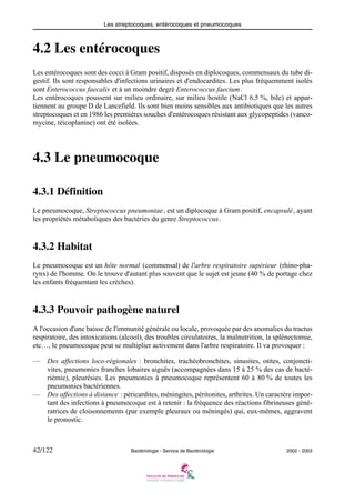 Les streptocoques, entérocoques et pneumocoques
42/122 Bactériologie - Service de Bactériologie 2002 - 2003
4.2 Les entérocoques
Les entérocoques sont des cocci à Gram positif, disposés en diplocoques, commensaux du tube di-
gestif. Ils sont responsables d'infections urinaires et d'endocardites. Les plus fréquemment isolés
sont Enterococcus faecalis et à un moindre degré Enterococcus faecium.
Les entérocoques poussent sur milieu ordinaire, sur milieu hostile (NaCl 6,5 %, bile) et appar-
tiennent au groupe D de Lancefield. Ils sont bien moins sensibles aux antibiotiques que les autres
streptocoques et en 1986 les premières souches d'entérocoques résistant aux glycopeptides (vanco-
mycine, téicoplanine) ont été isolées.
4.3 Le pneumocoque
4.3.1 Définition
Le pneumocoque, Streptococcus pneumoniae, est un diplocoque à Gram positif, encapsulé, ayant
les propriétés métaboliques des bactéries du genre Streptococcus.
4.3.2 Habitat
Le pneumocoque est un hôte normal (commensal) de l'arbre respiratoire supérieur (rhino-pha-
rynx) de l'homme. On le trouve d'autant plus souvent que le sujet est jeune (40 % de portage chez
les enfants fréquentant les crèches).
4.3.3 Pouvoir pathogène naturel
A l'occasion d'une baisse de l'immunité générale ou locale, provoquée par des anomalies du tractus
respiratoire, des intoxications (alcool), des troubles circulatoires, la malnutrition, la splénectomie,
etc…, le pneumocoque peut se multiplier activement dans l'arbre respiratoire. Il va provoquer :
— Des affections loco-régionales : bronchites, trachéobronchites, sinusites, otites, conjoncti-
vites, pneumonies franches lobaires aiguës (accompagnées dans 15 à 25 % des cas de bacté-
riémie), pleurésies. Les pneumonies à pneumocoque représentent 60 à 80 % de toutes les
pneumonies bactériennes.
— Des affections à distance : péricardites, méningites, péritonites, arthrites. Un caractère impor-
tant des infections à pneumocoque est à retenir : la fréquence des réactions fibrineuses géné-
ratrices de cloisonnements (par exemple pleuraux ou méningés) qui, eux-mêmes, aggravent
le pronostic.
 
