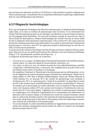 Les streptocoques, entérocoques et pneumocoques
44/122 Bactériologie - Service de Bactériologie 2002 - 2003
part du temps une septicémie mortelle en 24-28 heures. Cette propriété est parfois employée pour
isoler le pneumocoque. Actuellement elle est uniquement utilisée pour la pathologie expérimentale
dans les essais thérapeutiques anti-infectieux.
4.3.5 Diagnoctic bactériologique
Il n'y a pas de diagnostic sérologique des infections à pneumocoque. Le diagnostic bactériologique
repose donc sur la mise en évidence du pneumocoque dans les lésions. Il est relativement aisé
lorsque l'infection pneumococcique est une méningite, une pleurésie ou encore lorsque la pneumo-
nie s'accompagne d'une bactériémie. En raison de la présence normale de S.pneumoniae dans la
flore normale du rhino-pharynx, l'analyse bactériologique des crachats n'est pas un moyen fiable
de faire le diagnostic d'une pneumonie à pneumocoques. Chez environ 50 % des sujets ayant une
pneumonie à pneumocoque prouvée par hémoculture, les crachats ne permettent pas l'isolement du
pneumocoque et, à l'inverse, chez 50 % de sujets pour lesquels le pneumocoque est isolé des cra-
chats il n'existe pas de pneumonie.
Le prelèvement des sécrétions bronchiques doit être fait dans de bonnes conditions (brosses proté-
gées). Dans tous les cas, les prélèvements doivent être effectués avant tout traitement antibiotique
(Sang, L.C.R., liquide pleural, sécrétions bronchiques etc…).
Le diagnostic de pneumocoque repose sur la présence :
— à l'examen microscopique, de diplocoques à Gram positif encapsulés et de nombreux polynu-
cléaires altérés, s'il s'agit d'un liquide de séreuse infectée, d'un abcès, etc...
— à la culture sur gélose au sang, de colonies en goutte de rosée, alpha-hémolytiques, sensibles
à l'optochine. L'identification peut, si nécessaire, être complétée par la lyse par la bile ou les
sels biliaires d'une culture en bouillon et le sérotypage.
On complètera l'isolement et l'identification du pneumocoque par un antibiogramme, en rai-
son de l'apparition de souches de pneumocoques résistantes aux antibiotiques. D'après les ré-
sultats publiés en 1997 dans le Bulletin Epidémiologique Annuel par l'Institut National de
Veille Sanitaire (2), en moyenne 46 % des souches de pneumocoque sont résistantes à
l'érythromycine, 40 % au cotrimmoxazole. L'étude de la sensibilité à la pénicilline G monte
que 40 % des souches sont de sensibilité diminuée ou résistantes à la pénicilline G. Il faut no-
ter toutefois que le pourcentage de souches résistantes varie en fonction de l'âge du patient.
Ainsi, chez les jeunes enfants, 60 % des souches sont résistantes à l'érythromycine mais seu-
lement chez 40 % des sujets adultes. L'apparition des souches de pneumocoques résistantes
aux antibiotiques est le résultat de l'augmentation de la consommation des antibiotiques, en
particulier chez les jeunes enfants, et la transmission croisée des souches résistantes, surtout
dans les collectivités d'enfants (crèches). Des transferts de matériel génétique par transforma-
tion ou par transposition peut se faire dans le rhino-pharynx entre les streptocoques commen-
saux résistant aux antibiotiques et les pneumocoques
— En cas de méningite, la contre immunoélectrophorèse ou l'agglutination de particules de latex
portant des anticoprs anticapsulaires permet parfois de mettre en évidence des d'antigènes
pneumococciques dans le LCR.
 