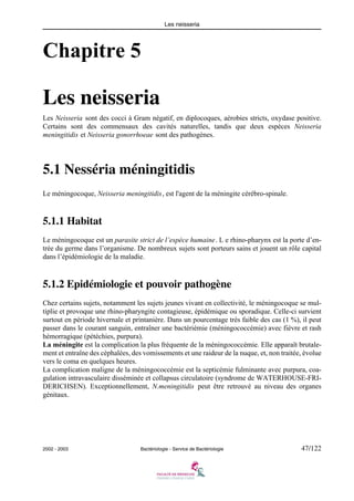 Les neisseria
2002 - 2003 Bactériologie - Service de Bactériologie 47/122
Chapitre 5
Les neisseria
Les Neisseria sont des cocci à Gram négatif, en diplocoques, aérobies stricts, oxydase positive.
Certains sont des commensaux des cavités naturelles, tandis que deux espèces Neisseria
meningitidis et Neisseria gonorrhoeae sont des pathogènes.
5.1 Nesséria méningitidis
Le méningocoque, Neisseria meningitidis, est l'agent de la méningite cérébro-spinale.
5.1.1 Habitat
Le méningocoque est un parasite strict de l’espèce humaine. L e rhino-pharynx est la porte d’en-
trée du germe dans l’organisme. De nombreux sujets sont porteurs sains et jouent un rôle capital
dans l’épidémiologie de la maladie.
5.1.2 Epidémiologie et pouvoir pathogène
Chez certains sujets, notamment les sujets jeunes vivant en collectivité, le méningocoque se mul-
tiplie et provoque une rhino-pharyngite contagieuse, épidémique ou sporadique. Celle-ci survient
surtout en période hivernale et printanière. Dans un pourcentage très faible des cas (1 %), il peut
passer dans le courant sanguin, entraîner une bactériémie (méningococcémie) avec fièvre et rash
hémorragique (pétéchies, purpura).
La méningite est la complication la plus fréquente de la méningococcémie. Elle apparaît brutale-
ment et entraîne des céphalées, des vomissements et une raideur de la nuque, et, non traitée, évolue
vers le coma en quelques heures.
La complication maligne de la méningococcémie est la septicémie fulminante avec purpura, coa-
gulation intravasculaire disséminée et collapsus circulatoire (syndrome de WATERHOUSE-FRI-
DERICHSEN). Exceptionnellement, N.meningitidis peut être retrouvé au niveau des organes
génitaux.
 
