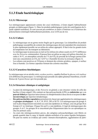 Les neisseria
48/122 Bactériologie - Service de Bactériologie 2002 - 2003
5.1.3 Etude bactériologique
5.1.3.1 Microscope
Les méningocoques apparaissent comme des cocci réniformes, à Gram négatif, habituellement
groupés en diplocoques (figure 1). Dans les produits pathologiques (culot de centrifugation du li-
quide céphalo-rachidien), ils sont souvent peu nombreux et situés à l'intérieur ou à l'extérieur des
polynucléaires (méningite habituellement purulente, avec LCR eau de riz).
5.1.3.2 Culture
— Le méningocoque est un germe moins fragile que le gonocoque. Les échantillons de produit
pathologique susceptibles de contenir des méningocoques doivent cependant être ensemencés
le plus rapidement possible sur un milieu de culture approprié. Il faut éviter les grands écarts
de température lors du transport au laboratoire.
— Le méningocoque ne pousse pas ou mal sur les milieux de culture usuels et à 22 ºC (différence
avec les Neisseria commensales). Il pousse bien sur gélose au sang cuit (gélose chocolat), in-
cubée à 36 ºC, en atmosphère enrichie de 5 % de CO2 (le procédé de la bougie permet d'ob-
tenir une concentration en CO2 de 3 à10 %). L'humidité favorise la croissance (figure 2).
— Les cultures sont positives en 18 heures et donnent des colonies grisâtres, opaques, à surface
lisse et humide. Les formes capsulées forment des colonies mucoïdes.
5.1.3.3 Caractères biochimiques
Le méningocoque est un aérobie strict, oxydase positive, capable d'utiliser le glucose et le maltose
(à la différence du gonocoque). Le méningocoque possède une alpha-glutamyl-transférase, à la dif-
férence de N.gonorrhoeae qui n'en possède pas.
5.1.3.4 Structure chimique et antigènique
— La paroi du méningocoque, et des Neisseria en général, a une structure voisine de celle des
bacilles à Gram négatif. Elle contient un lipo-polysaccharide (LPS) ou endotoxine qui a un
pouvoir léthal par injection intraveineuse ou intrapéritonéale à dose élevée et un pouvoir der-
mo-nécrotique par injection intradermique.
— Des polysaccharides capsulaires permettent de classer par agglutination les méningocoques
en groupes sérologiques : A, B, C, D, XYZ, 29E et W135. Les méningocoques du groupe A
sont le plus fréquemment rencontrés au cours des épidémies en Afrique, ceux du groupe B en
Europe et C en Amérique. Chaque fois qu'il y a une épidémie, il s'agit de méningocoques des
groupes A et C, les groupes B se rencontrant plus fréquemment dans les cas sporadiques ou
chez les porteurs sains.
— Au cours des méningococcémies graves, des antigènes polysaccharidiques sont libérés en
grande quantité dans le sang, le liquide céphalo-rachidien et les autres liquides biologiques.
On peut les mettre en évidence par contre- immuno-électrophorèse, agglutination de parti-
 