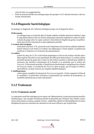 Les neisseria
2002 - 2003 Bactériologie - Service de Bactériologie 49/122
cules de latex ou coagglutination.
— Seuls les polysaccharides des méningocoques des groupes A et C donnent naissance à des an-
ticorps immunisants.
5.1.4 Diagnostic bactériologique
En pratique, le diagnostic de l’infection méningococcique est un diagnostic direct.
Prélèvements
Le méningocoque se recherche dans le liquide céphalo-rachidien (ponction lombaire), dans
le sang (hémoculture), dans les lésions purpuriques (ponction-aspiration) et dans les prélè-
vements de gorge (chez les sujets contacts). Etant donné la fragilité du germe, les prélève-
ments doivent être ensemencés le plus rapidement possible.
L'examen microscopique
notamment celui du L.C.R., permet de noter l'importance de la réaction cellulaire (habituel-
lement intense) et de mettre en évidence des diplocoques à Gram négatif, en général peu
nombreux à l'intérieur et à l'extérieur des polynucléaires.
La culture
à partir du sang, du L.C.R. et des lésions purpuriques se fait sur des milieux enrichis spéci-
fiques (gélose chocolat) ou non spécifiques (bouillon pour hémoculture). La culture à partir
des prélèvements de gorge doit se faire sur des milieux enrichis et sélectifs pour inhiber la
croissance des bactéries commensales de la bouche et ne permettre que la culture des
Neisseria. Il faut ensuite procéder à l'identification biochimique et antigénique des colonies
de Neisseria isolées. La recherche des Neisseria dans la gorge, qui est longue et relative-
ment difficile, est donc réservée aux enquêtes épidémiologiques.
L'antibiogramme
vient toujours compléter l'isolement de Neisseria meningitidis. Il doit comporter le bilan de
la sensibilité à la pénicilline (résistance exceptionnelle par sécrétion de β-lactamase, ou
sensibilité diminuée par un autre mécanisme)
5.1.5 Traitement
5.1.5.1 Traitement curatif
Le traitement curatif des méningococcies repose sur l'administration, le plus précocément possible,
d'antibiotiques : par exemple 30 millions d'unités de pénicilline par 24 heures chez l'adulte, en per-
fusion intraveineuse continue, pendant 10 jours ; ampicilline, phénicol (chloramphénicol ou mieux
thiophénicol) peuvent constituer des alternatives tout aussi efficaces que la pénicilline.
 