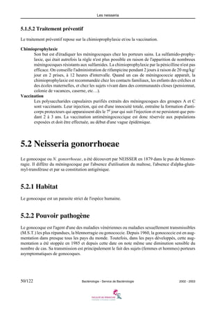 Les neisseria
50/122 Bactériologie - Service de Bactériologie 2002 - 2003
5.1.5.2 Traitement préventif
Le traitement préventif repose sur la chimioprophylaxie et/ou la vaccination.
Chimioprophylaxie
Son but est d'éradiquer les méningocoques chez les porteurs sains. La sulfamido-prophy-
laxie, qui était autrefois la règle n'est plus possible en raison de l'apparition de nombreux
méningocoques résistants aux sulfamides. La chimioprophylaxie par la pénicilline n'est pas
efficace. On conseille l'administration de rifampicine pendant 2 jours à raison de 20 mg/kg/
jour en 2 prises, à 12 heures d'intervalle. Quand un cas de méningococcie apparaît, la
chimioprophylaxie est recommandée chez les contacts familiaux, les enfants des crêches et
des écoles maternelles, et chez les sujets vivant dans des communautés closes (pensionnat,
colonie de vacances, caserne, etc…).
Vaccination
Les polysaccharides capsulaires purifiés extraits des méningocoques des groupes A et C
sont vaccinants. Leur injection, qui est d'une innocuité totale, entraîne la formation d'anti-
corps protecteurs qui apparaissent dès le 7e
jour qui suit l'injection et ne persistent que pen-
dant 2 à 3 ans. La vaccination antiméningococcique est donc réservée aux populations
exposées et doit être effectuée, au début d'une vague épidémique.
5.2 Neisseria gonorrhoeae
Le gonocoque ou N. gonorrhoeae, a été découvert par NEISSER en 1879 dans le pus de blennor-
ragie. Il diffère du méningocoque par l'absence d'utilisation du maltose, l'absence d'alpha-gluta-
myl-transférase et par sa constitution antigénique.
5.2.1 Habitat
Le gonocoque est un parasite strict de l'espèce humaine.
5.2.2 Pouvoir pathogène
Le gonocoque est l'agent d'une des maladies vénériennes ou maladies sexuellement transmissibles
(M.S.T.) les plus répandues, la blennorragie ou gonococcie. Depuis 1960, la gonococcie est en aug-
mentation dans presque tous les pays du monde. Toutefois, dans les pays développés, cette aug-
mentation a été stoppée en 1985 et depuis cette date on note même une diminution sensible du
nombre de cas. Sa transmission est principalement le fait des sujets (femmes et hommes) porteurs
asymptomatiques de gonocoques.
 