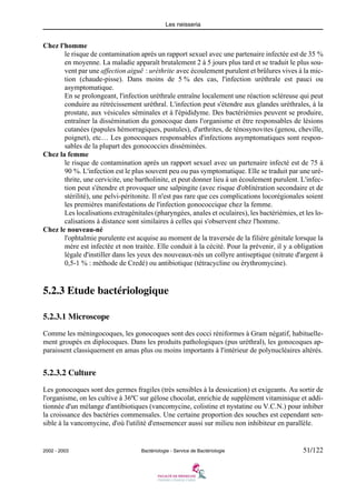 Les neisseria
2002 - 2003 Bactériologie - Service de Bactériologie 51/122
Chez l'homme
le risque de contamination après un rapport sexuel avec une partenaire infectée est de 35 %
en moyenne. La maladie apparaît brutalement 2 à 5 jours plus tard et se traduit le plus sou-
vent par une affection aiguë : uréthrite avec écoulement purulent et brûlures vives à la mic-
tion (chaude-pisse). Dans moins de 5 % des cas, l'infection uréthrale est pauci ou
asymptomatique.
En se prolongeant, l'infection uréthrale entraîne localement une réaction scléreuse qui peut
conduire au rétrécissement uréthral. L'infection peut s'étendre aux glandes uréthrales, à la
prostate, aux vésicules séminales et à l'épididyme. Des bactériémies peuvent se produire,
entraîner la dissémination du gonocoque dans l'organisme et être responsables de lésions
cutanées (papules hémorragiques, pustules), d'arthrites, de ténosynovites (genou, cheville,
poignet), etc… Les gonocoques responsables d'infections asymptomatiques sont respon-
sables de la plupart des gonococcies disséminées.
Chez la femme
le risque de contamination après un rapport sexuel avec un partenaire infecté est de 75 à
90 %. L'infection est le plus souvent peu ou pas symptomatique. Elle se traduit par une uré-
thrite, une cervicite, une bartholinite, et peut donner lieu à un écoulement purulent. L'infec-
tion peut s'étendre et provoquer une salpingite (avec risque d'oblitération secondaire et de
stérilité), une pelvi-péritonite. Il n'est pas rare que ces complications locorégionales soient
les premières manifestations de l'infection gonococcique chez la femme.
Les localisations extragénitales (pharyngées, anales et oculaires), les bactériémies, et les lo-
calisations à distance sont similaires à celles qui s'observent chez l'homme.
Chez le nouveau-né
l'ophtalmie purulente est acquise au moment de la traversée de la filière génitale lorsque la
mère est infectée et non traitée. Elle conduit à la cécité. Pour la prévenir, il y a obligation
légale d'instiller dans les yeux des nouveaux-nés un collyre antiseptique (nitrate d'argent à
0,5-1 % : méthode de Credé) ou antibiotique (tétracycline ou érythromycine).
5.2.3 Etude bactériologique
5.2.3.1 Microscope
Comme les méningocoques, les gonocoques sont des cocci réniformes à Gram négatif, habituelle-
ment groupés en diplocoques. Dans les produits pathologiques (pus uréthral), les gonocoques ap-
paraissent classiquement en amas plus ou moins importants à l'intérieur de polynucléaires altérés.
5.2.3.2 Culture
Les gonocoques sont des germes fragiles (très sensibles à la dessication) et exigeants. Au sortir de
l'organisme, on les cultive à 36ºC sur gélose chocolat, enrichie de supplément vitaminique et addi-
tionnée d'un mélange d'antibiotiques (vancomycine, colistine et nystatine ou V.C.N.) pour inhiber
la croissance des bactéries commensales. Une certaine proportion des souches est cependant sen-
sible à la vancomycine, d'où l'utilité d'ensemencer aussi sur milieu non inhibiteur en parallèle.
 