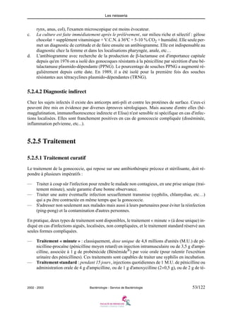 Les neisseria
2002 - 2003 Bactériologie - Service de Bactériologie 53/122
rynx, anus, col), l'examen microscopique est moins évocateur.
c. La culture est faite immédiatement après le prélèvement, sur milieu riche et sélectif : gélose
chocolat + supplément vitaminique + V.C.N. à 36ºC + 5-10 % CO2 + humidité. Elle seule per-
met un diagnostic de certitude et de faire ensuite un antibiogramme. Elle est indispensable au
diagnostic chez la femme et dans les localisations pharyngée, anale, etc…
d. L'antibiogramme avec recherche de la production de β-lactamase est d'importance capitale
depuis qu'en 1976 on a isolé des gonocoques résistants à la pénicilline par sécrétion d'une bê-
talactamase plasmido-dépendante (PPNG). Le pourcentage de souches PPNG a augmenté ré-
gulièrement depuis cette date. En 1989, il a été isolé pour la première fois des souches
résistantes aux tétracyclines plasmido-dépendantes (TRNG).
5.2.4.2 Diagnostic indirect
Chez les sujets infectés il existe des anticorps anti-pili et contre les protéines de surface. Ceux-ci
peuvent être mis en évidence par diverses épreuves sérologiques. Mais aucune d'entre elles (hé-
magglutination, immunofluorescence indirecte et Elisa) n'est sensible ni spécifique en cas d'infec-
tions localisées. Elles sont franchement positives en cas de gonococcie compliquée (disséminée,
inflammation pelvienne, etc...).
5.2.5 Traitement
5.2.5.1 Traitement curatif
Le traitement de la gonococcie, qui repose sur une antibiothérapie précoce et stérilisante, doit ré-
pondre à plusieurs impératifs :
— Traiter à coup sûr l'infection pour rendre le malade non contagieux, en une prise unique (trai-
tement minute), seule garantie d'une bonne observance.
— Traiter une autre éventuelle infection sexuellement transmise (syphilis, chlamydiae, etc…)
qui a pu être contractée en même temps que la gonococcie.
— S'adresser non seulement aux malades mais aussi à leurs partenaires pour éviter la réinfection
(ping-pong) et la contamination d'autres personnes.
En pratique, deux types de traitement sont disponibles, le traitement « minute » (à dose unique) in-
diqué en cas d'infections aiguës, localisées, non compliquées, et le traitement standard réservé aux
seules formes compliquées.
— Traitement « minute » : classiquement, dose unique de 4,8 millions d'unités (M.U.) de pé-
nicilline-procaïne (pénicilline moyen retard) en injection intramusculaire ou de 3,5 g d'ampi-
cilline, associée à 1 g de probénécide (Bénémide®) par voie orale (pour ralentir l'excrétion
urinaire des pénicillines). Ces traitements sont capables de traiter une syphilis en incubation.
— Traitement standard : pendant 15 jours, injections quotidiennes de 1 M.U. de pénicilline ou
administration orale de 4 g d'ampicilline, ou de 1 g d'amoxycilline (2×0,5 g), ou de 2 g de té-
 