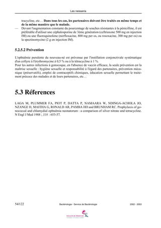 Les neisseria
54/122 Bactériologie - Service de Bactériologie 2002 - 2003
tracycline, etc… Dans tous les cas, les partenaires doivent être traités en même temps et
de la même manière que le malade.
— Devant l'augmentation constante du pourcentage de souches résistantes à la pénicilline, il est
préférable d'utiliser une céphalosporine de 3ème génération (ceftriaxone 500 mg en injection
IM) ou une fluoroquinolone (norfloxacine, 800 mg per os, ou rosoxacine, 300 mg per os) ou
la spectinomycine (2 g en injection IM).
5.2.5.2 Prévention
L'ophtalmie purulente du nouveau-né est prévenue par l'instillation conjonctivale systématique
d'un collyre à l'érythromycine à 0,5 % ou à la tétracycline à 1 %.
Pour les autres infections à gonocoque, en l'absence de vaccin efficace, la seule prévention est la
maîtrise sexuelle : hygiène sexuelle et responsabilité à l'égard des partenaires, prévention méca-
nique (préservatifs), emploi de contraceptifs chimiques, éducation sexuelle permettant le traite-
ment précoce des malades et de leurs partenaires, etc…
5.3 Réferences
LAGA M, PLUMMER FA, PIOT P, DATTA P, NAMAARA W, NDINGA-ACHOLA JO,
NZANGE H, MAITHA G, RONALD AR, PAMBA HO and BRUNHAM RC. Prophylaxis of go-
nococcal and chlamydial ophtalmia neonatorum : a comparison of silver nitrate and tetracycline.
N Engl J Med 1988 ; 318 : 653-57.
 