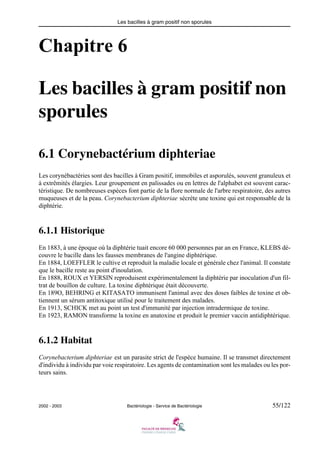 Les bacilles à gram positif non sporules
2002 - 2003 Bactériologie - Service de Bactériologie 55/122
Chapitre 6
Les bacilles à gram positif non
sporules
6.1 Corynebactérium diphteriae
Les corynébactéries sont des bacilles à Gram positif, immobiles et asporulés, souvent granuleux et
à extrêmités élargies. Leur groupement en palissades ou en lettres de l'alphabet est souvent carac-
téristique. De nombreuses espèces font partie de la flore normale de l'arbre respiratoire, des autres
muqueuses et de la peau. Corynebacterium diphteriae sécrète une toxine qui est responsable de la
diphtérie.
6.1.1 Historique
En 1883, à une époque où la diphtérie tuait encore 60 000 personnes par an en France, KLEBS dé-
couvre le bacille dans les fausses membranes de l'angine diphtérique.
En 1884, LOEFFLER le cultive et reproduit la maladie locale et générale chez l'animal. Il constate
que le bacille reste au point d'inoulation.
En 1888, ROUX et YERSIN reproduisent expérimentalement la diphtérie par inoculation d'un fil-
trat de bouillon de culture. La toxine diphtérique était découverte.
En 189O, BEHRING et KITASATO immunisent l'animal avec des doses faibles de toxine et ob-
tiennent un sérum antitoxique utilisé pour le traitement des malades.
En 1913, SCHICK met au point un test d'immunité par injection intradermique de toxine.
En 1923, RAMON transforme la toxine en anatoxine et produit le premier vaccin antidiphtérique.
6.1.2 Habitat
Corynebacterium diphteriae est un parasite strict de l'espèce humaine. Il se transmet directement
d'individu à individu par voie respiratoire. Les agents de contamination sont les malades ou les por-
teurs sains.
 