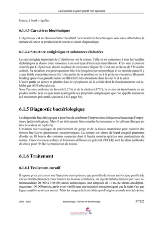Les bacilles à gram positif non sporules
2002 - 2003 Bactériologie - Service de Bactériologie 57/122
leuses, à bord irrégulier.
6.1.4.3 Caractères biochimiques
C.diphteriae est aérobie-anaérobie facultatif. Ses caractères biochimiques sont sans intérêt dans la
mesure où seule la production de toxine a valeur diagnostique.
6.1.4.4 Structure antigènique et substances élaborées
Le seul antigène important de C.diphteriae est la toxine. Celle-ci est commune à tous les bacilles
diphtériques et donne donc naissance à un seul type d'anticorps neutralisants. C'est une exotoxine
sécrétée par C.diphteriae durant sa phase de croissance (figure 2). C'est une protéine de 535 acides
aminés. Sa sécrétion est génétiquement liée à la lysogénie par un prophage et se produit quand il y
a une faible concentration en fer. Une partie de la protéine se lie à la protéine réceptrice (Heparin
binding epidermal growth factor ou HB-EGF) très abondante dans les nerfs et le cœur.
L'autre partie se sépare et pénètre dans le cytoplasme de la cellule dont le fonctionnement est in-
hhibé par ADP ribosylation.
Sous l'action combinée du formol (0,3 %) et de la chaleur (37ºC), la toxine est transformée en un
produit stable, non toxique mais ayant gardé ses propriétés antigéniques que l'on appelle anatoxine
(cf. traitement préventif, section 6.1.6.2 page 58).
6.1.5 Diagnostic bactériologique
Le diagnostic bactériologique a pour but de confirmer l'impression clinique et a beaucoup d'impor-
tance épidémiologique. Mais il ne doit jamais faire retarder le traitement si le tableau clinique est
très évocateur de diphtérie.
L'examen microscopique du prélèvement de gorge et de la fausse membrane peut montrer des
formes bacillaires granuleuses caractéristiques. La culture sur sérum de bœuf coagulé permettra
d'isoler en 18 heures des colonies suspectes dont il faudra montrer qu'elles sont productrices de
toxine. L'inoculation au cobaye et l'immuno-diffusion en gel (test d'ELEK) sont les deux méthodes
de choix pour révéler la production de toxine.
6.1.6 Traitement
6.1.6.1 Traitement curatif
Il repose principalement sur l'injection aussi précoce que possible de sérum antitoxique purifié (de
cheval habituellement). Pour limiter les lésions cellulaires, on injecte habituellement par voie in-
tramusculaire 20 000 à 100 000 unités antitoxiques, une ampoule de 10 ml de sérum antidiphté-
rique titre 100 000 unités, après avoir vérifié (par une injection intradermique) que le sujet n'est pas
hypersensible au sérum animal. Mais les risques de la sérothérapie d'origine animale sont tels (choc
 