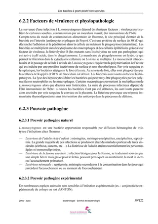 Les bacilles à gram positif non sporules
2002 - 2003 Bactériologie - Service de Bactériologie 59/122
6.2.2 Facteurs de virulence et physiopathologie
La survenue d'une infection à L.monocytogenes dépend de plusieurs facteurs : virulence particu-
lière de certaines souches, contamination par un inoculum massif, état immunitaire de l'hôte.
Compte-tenu du mode de contamination alimentaire de l'homme, le site principal d'entrée de la
bactérie est l'intestin (entérocytes et plaques de Peyer). C'est une protéine de surface de 80 kD qui
déclenche l'adhésion et la pénétration dans la cellule en induisant la phagocytose (internaline). Les
bactéries se multiplient dans le cytoplasme des macrophages et des cellules épithéliales grâce à leur
facteur de virulence, la listérolysine O (les mutants sans listérolysine ne sont pas pathogènes) qui
est active à pH acide, dans le phagolysosome. La membrane du phagolysosome est lysée, ce qui
permet la libération dans le cytoplasme cellulaire où Listeria se multiplie. Le mouvement intracel-
lulaire et le passage de cellule à cellule de L.monocytogenes requièrent la polymérisation de l'actine
qui est induite par une protéine bactérienne de surface et une phospholipase. Par voie sanguine et
lymphatique, les bactéries atteignent le foie et la rate. Au niveau du foie, elles sont phagocytées par
les cellules de Kuppfer et 90 % de l'inoculum est détruit. Les bactéries survivantes infectent les hé-
patocytes. La lyse des hépatocytes libère les bactéries qui peuvent y être phagocytées par les poly-
nucléaires neutrophiles ou les macrophages. Certains macrophages permettent la multiplication de
L.monocytogenes alors que d'autres sont listéricides. La suite du processus infectieux dépend de
l'état immunitaire de l'hôte : si toutes les bactéries n'ont pas été détruites, les survivants peuvent
alors atteindre par voie sanguine le cerveau ou le placenta. La listeriose provoque une réponse im-
munitaire thymodépendante sans intervention des anticorps dans le processus de défense.
6.2.3 Pouvoir pathogène
6.2.3.1 Pouvoir pathogène naturel
L.monocytogenes est une bactérie opportuniste responsable par diffusion hématogène de trois
types d'infections chez l'homme :
— Listeriose de l'adulte et de l'enfant : méningites, méningo-encéphalites, encéphalites, septicé-
mie. La grande majorité de ces infections se produisent chez des malades porteurs de tares vis-
cérales (cirrhose, cancers, etc…). La listériose de l'adulte atteint essentiellement les personnes
âgées et immunodéprimées.
— Listériose de la femme enceinte : infection bénigne pour la femme, se traduisant souvent par
une simple fièvre mais grave pour le fœtus, pouvant provoquer un avortement, la mort in utero
ou l'accouchement prématuré.
— Listériose néonatale : septicémie, méningite secondaires à la contamination dans les jours qui
précèdent l'accouchement ou au moment de l'accouchement.
6.2.3.2 Pouvoir pathogène expérimental
De nombreuses espèces animales sont sensibles à l'infection expérimentale (ex. : conjonctivite ex-
périmentale du cobaye ou test d'ANTON).
 
