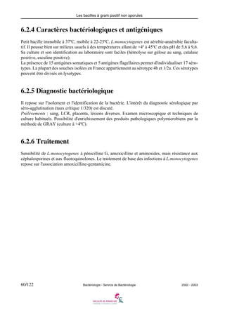 Les bacilles à gram positif non sporules
60/122 Bactériologie - Service de Bactériologie 2002 - 2003
6.2.4 Caractères bactériologiques et antigéniques
Petit bacille immobile à 37ºC, mobile à 22-25ºC, L.monocytogenes est aérobie-anaérobie faculta-
tif. Il pousse bien sur milieux usuels à des températures allant de +4º à 45ºC et des pH de 5,6 à 9,6.
Sa culture et son identification au laboratoire sont faciles (hémolyse sur gélose au sang, catalase
positive, esculine positive).
La présence de 15 antigènes somatiques et 5 antigènes flagellaires permet d'individualiser 17 séro-
types. La plupart des souches isolées en France appartiennent au sérotype 4b et 1/2a. Ces sérotypes
peuvent être divisés en lysotypes.
6.2.5 Diagnostic bactériologique
Il repose sur l'isolement et l'identification de la bactérie. L'intérêt du diagnostic sérologique par
séro-agglutination (taux critique 1/320) est discuté.
Prélèvements : sang, LCR, placenta, lésions diverses. Examen microscopique et techniques de
culture habituels. Possibilité d'enrichissement des produits pathologiques polymicrobiens par la
méthode de GRAY (culture à +4ºC).
6.2.6 Traitement
Sensibilité de L.monocytogenes à pénicilline G, amoxicilline et aminosides, mais résistance aux
céphalosporines et aux fluoroquinolones. Le traitement de base des infections à L.monocytogenes
repose sur l'association amoxicilline-gentamicine.
 