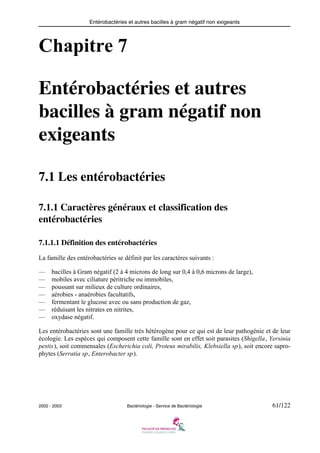 Entérobactéries et autres bacilles à gram négatif non exigeants
2002 - 2003 Bactériologie - Service de Bactériologie 61/122
Chapitre 7
Entérobactéries et autres
bacilles à gram négatif non
exigeants
7.1 Les entérobactéries
7.1.1 Caractères généraux et classification des
entérobactéries
7.1.1.1 Définition des entérobactéries
La famille des entérobactéries se définit par les caractères suivants :
— bacilles à Gram négatif (2 à 4 microns de long sur 0,4 à 0,6 microns de large),
— mobiles avec ciliature péritriche ou immobiles,
— poussant sur milieux de culture ordinaires,
— aérobies - anaérobies facultatifs,
— fermentant le glucose avec ou sans production de gaz,
— réduisant les nitrates en nitrites,
— oxydase négatif.
Les entérobactéries sont une famille très hétérogène pour ce qui est de leur pathogénie et de leur
écologie. Les espèces qui composent cette famille sont en effet soit parasites (Shigella, Yersinia
pestis), soit commensales (Escherichia coli, Proteus mirabilis, Klebsiella sp), soit encore sapro-
phytes (Serratia sp, Enterobacter sp).
 