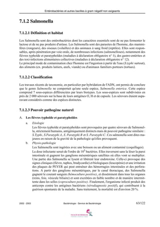 Entérobactéries et autres bacilles à gram négatif non exigeants
2002 - 2003 Bactériologie - Service de Bactériologie 63/122
7.1.2 Salmonella
7.1.2.1 Définition et habitat
Les Salmonella sont des entérobactéries dont les caractères essentiels sont de ne pas fermenter le
lactose et de ne pas produire d'uréase. Les Salmonella sont des parasites de l'homme, des mammi-
fères (rongeurs), des oiseaux (volailles) et des animaux à sang froid (reptiles). Elles sont respon-
sables, après pénétration par voie orale, de nombreuses infections (salmonelloses), notamment des
fièvres typhoïde et paratyphoïdes (maladies à déclaration obligatoire n° 1), des gastro-entérites et
des toxi-infections alimentaires collectives (maladies à déclaration obligatoire n° 12).
Le principal mode de contamination chez l'homme est l'ingestion à partir de l'eau (S.typhi surtout),
des aliments (ex. produits laitiers, œufs, viande) ou d'animaux familiers porteurs (tortues).
7.1.2.2 Classification
Les travaux récents de taxonomie, en particulier par hybridation de l'ADN, ont permis de conclure
que le genre Salmonella ne comportait qu'une seule espèce, Salmonella enterica. Cette espèce
comprend 7 sous-espèces différenciées par leurs biotypes. Les sous-espèces sont subdivisées en
près de 2 000 sérovars sur la base de leurs antigènes O, H et de capsule. Les sérovars étaient aupa-
ravant considérés comme des espèces distinctes.
7.1.2.3 Pouvoir pathogène naturel
A. Les fièvres typhoïde et paratyphoïdes
a. Etiologie
Les fièvres typhoïde et paratyphoïdes sont provoquées par quatre sérovars de Salmonel-
la, strictement humains, antigéniquement distincts mais de pouvoir pathogène similaire :
S.Typhi, S.Paratyphi A, S. Paratyphi B et S. Paratyphi C. Ces salmonella sont dites ma-
jeures en raison de la gravité de la pathologie qu'elles provoquent.
b. Physio-pathologie
Les Salmonella sont ingérées avec une boisson ou un aliment contaminé (coquillages).
La dose infectante serait de l'ordre de 105 bactéries. Elles traversent sans la léser la paroi
intestinale et gagnent les ganglions mésentériques satellites où elles vont se multiplier.
Une partie des Salmonella se lysent et libèrent leur endotoxine. Celle-ci provoque des
signes cliniques (fièvre, tuphos, bradycardie) et biologiques (leucopénie) et une irritation
des plaques de PEYER qui peut entraîner des hémorragies intestinales et des perfora-
tions. A partir des ganglions mésentériques, par le canal thoracique, des Salmonella
gagnent le courant sanguin (hémoculture positive), et disséminent dans tous les organes
(reins, foie, vésicule biliaire) et sont excrétées en faible nombre et de manière intermit-
tente dans les selles (coproculture positive). Finalement, l'organisme infecté produit des
anticorps contre les antigènes bactériens (sérodiagnostic positif), qui contribuent à la
guérison spontanée de la maladie. Sans traitement, la mortalité est d'environ 20 %.
 