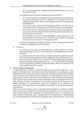 Entérobactéries et autres bacilles à gram négatif non exigeants
2002 - 2003 Bactériologie - Service de Bactériologie 65/122
O, ils ne disparaissent pas complètement. Ils persistent toute la vie à un taux
de l'ordre de 1/200e
.
L'interprétation des résultats du sérodiagnostic peut être délicate :
— Si un sujet atteint de fièvre typhoïde reçoit des antibiotiques très précocément,
les anticorps anti-O peuvent ne pas apparaître et les anticorps anti-H n'at-
teindre qu'un taux faible. Parfois, ni les anticorps anti-O ni les anticorps anti-
H n'apparaissent.
— Chez certains sujets atteints de fièvre typhoïde véritable et qui n'ont pas été
traités précocement, les anticorps anti-O et anti-H peuvent ne pas apparaître.
— Des récidives de fièvre typhoïde peuvent s'observer même chez des sujets por-
teurs de taux élevés d'anticorps anti-O et anti-H (la présence d'anticorps n'as-
sure pas toujours l'immunité).
— La vaccination par le vaccin TAB (antityphoïde et antiparatyphoïde A et B)
laisse persister des anticorps anti TH, AH et BH. Cette signature sérologique
ne doit pas en imposer pour un sérodiagnostic positif.
Au total, le sérodiagnostic de WIDAL et FELIX n'est pas le meilleur moyen de faire
le diagnostic biologique de la fièvre typhoïde.
d. Traitement
— Le traitement curatif repose sur l'antibiothérapie. Le chloramphénicol a été long-
temps l'antibiotique de choix et a été remplacé par les fluoroquinolones et le cotri-
moxazole.
— Le traitement préventif repose surtout sur l'hygiène générale (qualité de l'eau po-
table, entretien du réseau d'égout, stations d'épuration, hygiène alimentaire, etc…)
et sur la vaccination TAB (S. typhi, paratyphi A et B) des populations spécialement
exposées (militaires, personnel hospitalier, etc…). Un vaccin acellulaire spécifique
de la fièvre typhoïde (TYPHIM) est disponible depuis 1988. Il est constitué de l'an-
tigène capsulaire purifié de S.typhi.
B. Gastro-entérites à Salmonella
Les Salmonella dites « mineures » (Salmonella typhi murium, enteritidis, dublin etc…), ubi-
quitaires, sont ingérées avec une boisson ou un aliment contaminé (cas sporadiques) ou après
contamination fécale-orale, souvent par les mains sales (épidémies de collectivités d'enfants).
Il peut s'ensuivre des infections purement digestives, les gastro-entérites. Celles-ci se tra-
duisent par de la diarrhée, des vomissements et de la fièvre. Leur évolution est en général bé-
nigne. Certains sujets restent porteurs sains de Salmonella dans leur tube digestif et peuvent
dans certaines circonstances (profession de l'alimentation) disséminer leur souche. Le dia-
gnostic biologique des gastro-entérites repose sur l'isolement de la Salmonella par
coproculture. Les hémocultures et le sérodiagnostic sont négatifs, la Salmonella restant pure-
ment digestive.
Chez le nouveau-né, le jeune enfant, le sujet âgé, l'immuno-déprimé (ex. SIDA), les Salmo-
nella mineures sont susceptibles de franchir la barrière intestinale et de provoquer un syn-
drome septicémique de type typhoïdique avec hémocultures positives. Le traitement des
gastro-entérites à Salmonella repose essentiellement sur la réhydratation. L'antibiothérapie
per os (fluoroquinolones, cotrimoxazole) est indiquée dans les formes sévères. Le traitement
 