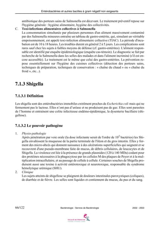 Entérobactéries et autres bacilles à gram négatif non exigeants
66/122 Bactériologie - Service de Bactériologie 2002 - 2003
antibiotique des porteurs sains de Salmonella est décevant. Le traitement préventif repose sur
l'hygiène générale : hygiène alimentaire, hygiène des collectivités.
C. Toxi-infections alimentaires collectives à Salmonella
La consommation simultanée par plusieurs personnes d'un aliment massivement contaminé
par des Salmonella mineures entraîne un tableau de gastro-entérite, qui, simulant un véritable
empoisonnement, est appelé toxi-infection alimentaire collective (TIAC). La période d'incu-
bation est de 10 à 18 heures. Les troubles durent en général 2 à 5 jours. Les complications sont
rares sauf chez les sujets à faibles moyens de défense (cf. gastro-entérites). L'aliment respon-
sable est identifié par enquête épidémiologique (enquête cas-témoin). Le diagnostic se fait par
recherche de la Salmonella dans les selles des malades et dans l'aliment incriminé (s'il est en-
core accessible). Le traitement est le même que celui des gastro-entérites. La prévention re-
pose essentiellement sur l'hygiène des cuisines collectives (détection des porteurs sains,
techniques de préparation, techniques de conservation : « chaîne du chaud » ou « chaîne du
froid », etc...).
7.1.3 Shigella
7.1.3.1 Définition
Les shigella sont des entérobactéries immobiles extrêment proches de Escherichia coli mais qui ne
fermentent pas le lactose. Elles n’ont pas d’uréase et ne produisent pas de gaz. Elles sont parasites
de l’homme et entrainent une colite infectieuse endémo-épidémique, la dysenterie bacillaire (shi-
gellose).
7.1.3.2 Le pouvoir pathogène
1. Physio-pathologie
Après pénétration par voie orale (la dose infectante serait de l'ordre de 102
bactéries) les Shi-
gella envahissent la muqueuse de la partie terminale de l'iléon et du gros intestin. Elles y for-
ment des micro-abcès qui donnent naissance à des ulcérations superficielles qui saignent et se
recouvrent d'une pseudo-membrane faite de mucus, de débris cellulaires, de leucocytes et de
Shigella. La virulence est liée à la présence de grands plasmides (120 à 140 MDa) codant pour
des protéines nécessaires à la phagocytose par les cellules M des plaques de Peyer et à la mul-
tiplication intracellulaire, et au passage de cellule à cellule. Certaines souches de Shigella pro-
duisent aussi une toxine à activité entérotoxique et neurotoxique, responsable du syndrome
hémolytique urémique (SHU).
2. Clinique
Les sujets atteints de shigellose se plaignent de douleurs intestinales paroxystiques (coliques),
de diarrhée et de fièvre. Les selles sont liquides et contiennent du mucus, du pus et du sang.
 
