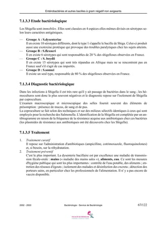 Entérobactéries et autres bacilles à gram négatif non exigeants
2002 - 2003 Bactériologie - Service de Bactériologie 67/122
7.1.3.3 Etude bactériologique
Les Shigella sont immobiles. Elles sont classées en 4 espèces elles-mêmes divisés en sérotypes se-
lon leurs caractères antigéniques.
— Groupe A : S.dysenteriae
Il en existe 10 sérotypes différents, dont le type 1 s'appelle le bacille de Shiga. Celui-ci produit
aussi une exotoxine protéique qui provoque des troubles paralytiques chez les sujets atteints.
— Groupe B : S.flexneri
Il en existe 6 sérotypes qui sont responsables de 20 % des shigelloses observées en France.
— Groupe C : S. boydii
Il en existe 15 sérotypes qui sont très répandus en Afrique mais ne se rencontrent pas en
France sauf s'il s'agit de cas importés.
— Groupe D : S.sonnei
Il existe un seul type, responsable de 80 % des shigelloses observées en France.
7.1.3.4 Diagnostic bactériologique
Dans les infections à Shigella il est très rare qu'il y ait passage de bactéries dans le sang ; les hé-
mocultures sont donc le plus souvent négatives et le diagnostic repose sur l'isolement de Shigella
par coproculture.
L'examen macroscopique et microscopique des selles fournit souvent des éléments de
présomption : présence de mucus, de sang et de pus.
La coproculture se fait selon des techniques et sur des milieux sélectifs identiques à ceux qui sont
employés pour la recherche des Salmonella. L'identification de la Shigella est complétée par un an-
tibiogramme en raison de la fréquence de la résistance acquise aux antibiotiques chez ces bactéries
(les plasmides de résistance aux antibiotiques ont été découverts chez les Shigella).
7.1.3.5 Traitement
1. Traitement curatif
Il repose sur l'administration d'antibiotiques (ampicilline, cotrimoxazole, fluoroquinolones)
et, si besoin, sur la réhydratation.
2. Traitement préventif
C'est le plus important. La dysenterie bacillaire est par excellence une maladie de transmis-
sion fécale-orale : mains (« maladie des mains sales »), aliments, eau. Ce sont les mesures
d'hygiène publique qui sont les plus importantes : contrôle de l'eau potable, des aliments ; en-
tretien des réseaux d'égouts ; isolement des malades et désinfection des excreta ; détection des
porteurs sains, en particulier chez les professionnels de l'alimentation. Il n' y a pas encore de
vaccin disponible.
 