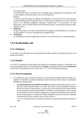 Entérobactéries et autres bacilles à gram négatif non exigeants
2002 - 2003 Bactériologie - Service de Bactériologie 69/122
Physiopathologie
Le bacille pénètre par voie digestive et se multiplie dans les ganglions mésentériques. Chez
le sujet fragilisé, l'évolution peut se faire vers la septicémie.
Maladie
La forme la plus habituelle est l'adénite mésentérique à Y.pseudotuberculosis du sujet jeune
à symptomatologie pseudo-appendiculaire. A l'intervention, l'appendice est normal mais on
trouve un ou plusieurs ganglions congestifs. L'entérocolite à Y.enterocolitica est plus
particulière : elle est à début brutal et associe diarrhée intense, vomissements, douleurs abdo-
minales et fièvre.
C. Diagnostic
Il repose sur la mise en évidence du bacille dans les ganglions mésentériques ou les selles en
cas de diarrhée. Il existe un sérodiagnostic par agglutination.
D. Traitement
La streptomycine semble l'antibiotique de choix, avec la tétracycline et le chloramphénicol.
7.1.5 Escherichia coli
7.1.5.1 Définition
Escherichia coli (colibacille) est une entérobactérie mobile capable de fermenter le lactose et de
produire de l'indole.
7.1.5.2 Habitat
E.coli est un commensal du tube digestif de l'homme et de nombreux animaux. Il représente à lui
seul la plus grande partie de la flore bactérienne aérobie de l'intestin (espèce aérobie dominante)
à raison de 108
par gramme de fécès (flore totale : 1011
à 1012
bactéries par gramme).
7.1.5.3 Pouvoir pathogène
1. Les colibacilles, hôtes normaux de l'intestin, ne provoquent normalement pas de maladie. Ce-
pendant ils possèdent un potentiel pathogène qu'ils expriment dans certaines circonstances
(pathogènes opportunistes) :
• par pénétration par voie urétrale ascendante (contiguité) dans l'arbre urinaire, à l'ori-
gine de cystite (infection limitée à la vessie, sans fièvre) et de pyélonéphrite (infection
du rein avec fièvre et bactériémie). La pénétration des colibacilles dans l'arbre urinaire
est favorisée chez la femme par la briéveté de l'urètre. Leur persistance est favorisée par
(1) la présence de pili ou fimbriae (adhésine) à la surface des bactéries pour lesquels il
existe des récepteurs à la surface des cellules épithéliales urinaires et (2) toute anomalie
fonctionnelle de l'arbre urinaire (stase, obstacle, reflux...).
E.coli est responsable des trois-quarts des infections urinaires spontanées en pratique de
ville.
 