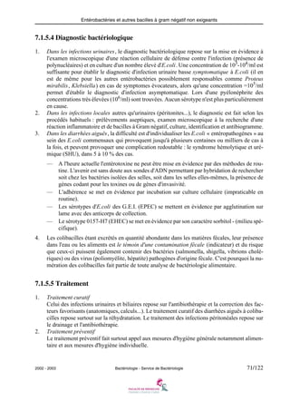Entérobactéries et autres bacilles à gram négatif non exigeants
2002 - 2003 Bactériologie - Service de Bactériologie 71/122
7.1.5.4 Diagnostic bactériologique
1. Dans les infections urinaires, le diagnostic bactériologique repose sur la mise en évidence à
l'examen microscopique d'une réaction cellulaire de défense contre l'infection (présence de
polynucléaires) et en culture d'un nombre élevé d'E.coli. Une concentration de 103
-104
/ml est
suffisante pour établir le diagnostic d'infection urinaire basse symptomatique à E.coli (il en
est de même pour les autres entérobactéries possiblement responsables comme Proteus
mirabilis, Klebsiella) en cas de symptomes évocateurs, alors qu'une concentration =105
/ml
permet d'établir le diagnostic d'infection asymptomatique. Lors d'une pyélonéphrite des
concentrations très élevées (106
/ml) sont trouvées. Aucun sérotype n'est plus particulièrement
en cause.
2. Dans les infections locales autres qu'urinaires (péritonites...), le diagnostic est fait selon les
procédés habituels : prélèvements aseptiques, examen microscopique à la recherche d'une
réaction inflammatoire et de bacilles à Gram négatif, culture, identification et antibiogramme.
3. Dans les diarrhées aiguës, la difficulté est d'individualiser les E.coli « entéropathogènes » au
sein des E.coli commensaux qui provoquent jusqu'à plusieurs centaines ou milliers de cas à
la fois, et peuvent provoquer une complication redoutable : le syndrome hémolytique et uré-
mique (SHU), dans 5 à 10 % des cas.
— A l'heure actuelle l'entérotoxine ne peut être mise en évidence par des méthodes de rou-
tine. L'avenir est sans doute aux sondes d'ADN permettant par hybridation de rechercher
soit chez les bactéries isolées des selles, soit dans les selles elles-mêmes, la présence de
gènes codant pour les toxines ou de gènes d'invasivité.
— L'adhérence se met en évidence par incubation sur culture cellulaire (impraticable en
routine).
— Les sérotypes d'E.coli des G.E.I. (EPEC) se mettent en évidence par agglutination sur
lame avec des anticorps de collection.
— Le sérotype 0157-H7 (EHEC) se met en évidence par son caractère sorbitol - (milieu spé-
cifique).
4. Les colibacilles étant excrétés en quantité abondante dans les matières fécales, leur présence
dans l'eau ou les aliments est le témoin d'une contamination fécale (indicateur) et du risque
que ceux-ci puissent également contenir des bactéries (salmonella, shigella, vibrions cholé-
riques) ou des virus (poliomyélite, hépatite) pathogènes d'origine fécale. C'est pourquoi la nu-
mération des colibacilles fait partie de toute analyse de bactériologie alimentaire.
7.1.5.5 Traitement
1. Traitement curatif
Celui des infections urinaires et biliaires repose sur l'antibiothérapie et la correction des fac-
teurs favorisants (anatomiques, calculs...). Le traitement curatif des diarrhées aiguës à coliba-
cilles repose surtout sur la réhydratation. Le traitement des infections péritonéales repose sur
le drainage et l'antibiothérapie.
2. Traitement préventif
Le traitement préventif fait surtout appel aux mesures d'hygiène générale notamment alimen-
taire et aux mesures d'hygiène individuelle.
 