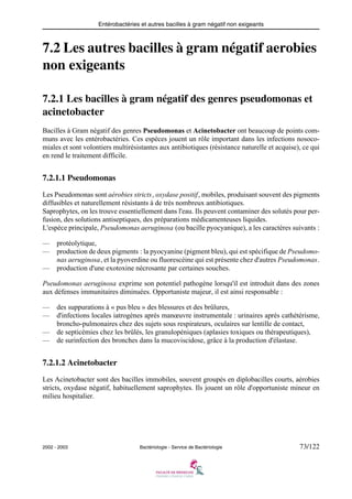 Entérobactéries et autres bacilles à gram négatif non exigeants
2002 - 2003 Bactériologie - Service de Bactériologie 73/122
7.2 Les autres bacilles à gram négatif aerobies
non exigeants
7.2.1 Les bacilles à gram négatif des genres pseudomonas et
acinetobacter
Bacilles à Gram négatif des genres Pseudomonas et Acinetobacter ont beaucoup de points com-
muns avec les entérobactéries. Ces espèces jouent un rôle important dans les infections nosoco-
miales et sont volontiers multirésistantes aux antibiotiques (résistance naturelle et acquise), ce qui
en rend le traitement difficile.
7.2.1.1 Pseudomonas
Les Pseudomonas sont aérobies stricts, oxydase positif, mobiles, produisant souvent des pigments
diffusibles et naturellement résistants à de très nombreux antibiotiques.
Saprophytes, on les trouve essentiellement dans l'eau. Ils peuvent contaminer des solutés pour per-
fusion, des solutions antiseptiques, des préparations médicamenteuses liquides.
L'espèce principale, Pseudomonas aeruginosa (ou bacille pyocyanique), a les caractères suivants :
— protéolytique,
— production de deux pigments : la pyocyanine (pigment bleu), qui est spécifique de Pseudomo-
nas aeruginosa, et la pyoverdine ou fluorescéine qui est présente chez d'autres Pseudomonas.
— production d'une exotoxine nécrosante par certaines souches.
Pseudomonas aeruginosa exprime son potentiel pathogène lorsqu'il est introduit dans des zones
aux défenses immunitaires diminuées. Opportuniste majeur, il est ainsi responsable :
— des suppurations à « pus bleu » des blessures et des brûlures,
— d'infections locales iatrogènes après manœuvre instrumentale : urinaires après cathétérisme,
broncho-pulmonaires chez des sujets sous respirateurs, oculaires sur lentille de contact,
— de septicémies chez les brûlés, les granulopéniques (aplasies toxiques ou thérapeutiques),
— de surinfection des bronches dans la mucoviscidose, grâce à la production d'élastase.
7.2.1.2 Acinetobacter
Les Acinetobacter sont des bacilles immobiles, souvent groupés en diplobacilles courts, aérobies
stricts, oxydase négatif, habituellement saprophytes. Ils jouent un rôle d'opportuniste mineur en
milieu hospitalier.
 