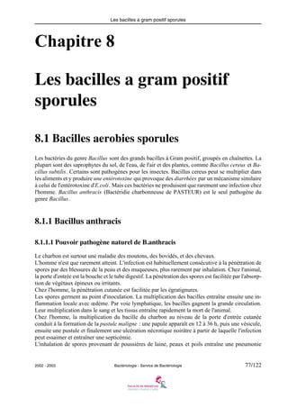 Les bacilles a gram positif sporules
2002 - 2003 Bactériologie - Service de Bactériologie 77/122
Chapitre 8
Les bacilles a gram positif
sporules
8.1 Bacilles aerobies sporules
Les bactéries du genre Bacillus sont des grands bacilles à Gram positif, groupés en chaînettes. La
plupart sont des saprophytes du sol, de l'eau, de l'air et des plantes, comme Bacillus cereus et Ba-
cillus subtilis. Certains sont pathogènes pour les insectes. Bacillus cereus peut se multiplier dans
les aliments et y produire une entérotoxine qui provoque des diarrhées par un mécanisme similaire
à celui de l'entérotoxine d'E.coli. Mais ces bactéries ne produisent que rarement une infection chez
l'homme. Bacillus anthracis (Bactéridie charbonneuse de PASTEUR) est le seul pathogène du
genre Bacillus.
8.1.1 Bacillus anthracis
8.1.1.1 Pouvoir pathogène naturel de B.anthracis
Le charbon est surtout une maladie des moutons, des bovidés, et des chevaux.
L'homme n'est que rarement atteint. L'infection est habituellement consécutive à la pénétration de
spores par des blessures de la peau et des muqueuses, plus rarement par inhalation. Chez l'animal,
la porte d'entrée est la bouche et le tube digestif. La pénétration des spores est facilitée par l'absorp-
tion de végétaux épineux ou irritants.
Chez l'homme, la pénétration cutanée est facilitée par les égratignures.
Les spores germent au point d'inoculation. La multiplication des bacilles entraîne ensuite une in-
flammation locale avec œdème. Par voie lymphatique, les bacilles gagnent la grande circulation.
Leur multiplication dans le sang et les tissus entraîne rapidement la mort de l'animal.
Chez l'homme, la multiplication du bacille du charbon au niveau de la porte d'entrée cutanée
conduit à la formation de la pustule maligne : une papule apparaît en 12 à 36 h, puis une vésicule,
ensuite une pustule et finalement une ulcération nécrotique noirâtre à partir de laquelle l'infection
peut essaimer et entraîner une septicémie.
L'inhalation de spores provenant de poussières de laine, peaux et poils entraîne une pneumonie
 