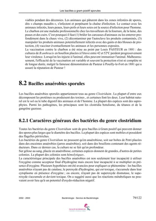 Les bacilles a gram positif sporules
2002 - 2003 Bactériologie - Service de Bactériologie 79/122
viables pendant des décennies. Les animaux qui pâturent dans les zones infestées de spores,
dits « champs maudits », s'infectent et perpétuent la chaîne d'infection. Le contact avec les
animaux infectés, leurs peaux, leurs poils et leurs soies est la source d'infection pour l'homme.
Le charbon est une maladie professionnelle chez les travailleurs de la fourrure, de la laine, des
peaux et des cuirs. C'est pourquoi il faut (1) brûler les carcasses d'animaux ou les enterrer pro-
fondément dans la chaux vive, (2) décontaminer par l'autoclave les produits contaminés, (3)
manipuler les produits animaux potentiellement infectés avec des gants et des blouses de pro-
tection, (4) vacciner éventuellement les animaux et les personnes exposées.
La vaccination contre le charbon a été mise au point par Louis PASTEUR en 1881 : des
cultures de B.anthracis en bouillon placées à l'étuve entre 42 et 52ºC perdent progressivement
leur virulence. Lorsqu'on les injecte à l'animal, elles peuvent immuniser l'animal. Malheureu-
sement, l'efficacité de la vaccination est variable et souvent la protection n'est ni complète ni
de longue durée, malgré la fameuse démonstration de Pasteur à Pouilly-le-Fort en 1881 qui a
assuré la réputation de Pasteur !
8.2 Bacilles anaérobies sporules
Les bacilles anaérobies sporulés appartiennent tous au genre Clostriduim. La plupart d’entre eux
décomposent les protéines ou produisent des toxines , et certaines font les deux. Leur habitat natu-
rel est le sol ou le tube digestif des animaux et de l’homme. La plupart des espèces sont des sapro-
phytes. Parmi les pathogènes, les principaux sont les clostridia botulisme, du tétanos et de la
gangrène gazeuse.
8.2.1 Caractères généraux des bactéries du genre clostridium
Toutes les bactéries du genre Clostridium sont de gros bacilles à Gram positif qui peuvent donner
des spores plus larges que le diamètre des bacilles. La plupart des espèces sont mobiles et possèdent
des flagelles péritriches.
Les bactéries du genre Clostridium ne poussent qu'en anaérobiose, soit sur boîtes de Petri placées
dans des enceintes anaérobies (jarres anaérobies), soit dans des bouillons contenant des agents ré-
ducteurs. Dans ce dernier cas, la culture ne se fait qu'en profondeur.
Sur gélose au sang, placée en anaérobiose, certaines espèces donnent de grandes, d'autres de petites
colonies. La plupart des colonies sont hémolytiques.
La caractéristique principale des bacilles anaérobies est non seulement leur incapacité à utiliser
l'oxygène comme accepteur final d'hydrogène mais encore leur incapacité à se multiplier en pré-
sence d'oxygène. Plusieurs hypothèses ont été avancées pour expliquer ce phénomène : les bacilles
anaérobies n'ayant pas de catalase, le peroxyde d'hydrogène, qui est toxique, s'accumule dans leur
cytoplasme en présence d'oxygène ; ou encore, n'ayant pas de superoxyde dismutase, le supe-
roxyde s'accumule et devient toxique. On a suggéré aussi que les réactions métaboliques ne pou-
vaient avoir lieu qu'à un potentiel d'oxydo-réduction négatif.
 
