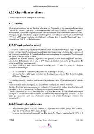 Les bacilles a gram positif sporules
80/122 Bactériologie - Service de Bactériologie 2002 - 2003
8.2.2 Clostridium botulinum
Clostridium botulinum est l'agent du botulisme.
8.2.2.1 Habitat
Clostridium botulinum est une bactérie tellurique que l'on peut trouver occasionnellement dans
l'intestin des animaux. Ses spores peuvent contaminer les légumes, les fruits et d'autres produits.
Actuellement, le principal danger réside dans les conserves familiales, notamment deharicots verts,
petits pois, les poissons fumés, les poissons frais gardés sous vide et le jambon cru. Entre 1971 et
1978 (J.O.), 567 cas de botulisme ont été déclarés en France dont 15 mortels. On considère qu'il y
a en moyenne 20 à 50 cas déclarés par an.
8.2.2.2 Pouvoir pathogène naturel
C.botulinum ne provoque pas habituellement d'infection chez l'homme bien qu'il ait été exception-
nement impliqué dans l'infection de plaies et apparition ultérieure de botulisme. Le botulisme est
une intoxication qui résulte de l'ingestion d'aliments contaminés par des spores de C.botulinum qui
ont germé et ont produit de la toxine.
L'ingestion des aliments entraîne l'ingestion d'une quantité plus ou moins importante de toxine.
L'incubation de la maladie est courte, 18 à 96 heures, et d'autant plus courte que la quantité de
toxine absorbée est plus importante.
Les signes cliniques sont essentiellement neurologiques : ce sont des paralysies flasques
bilatérales et symétriques :
— de l'accomodation (constantes) et des muscles extrinsèques de l'œil,
— des muscles bucco-pharyngés, entraînant une dysphagie, une paralysie de la déglutition et des
difficultés d'élocution.
Les troubles digestifs - nausées, vomissements, constipation - sont fréquents mais pas au premier
plan.
Selon la quantité de toxine ingérée, il y a des formes frustres et des formes mortelles.
Dans ces dernières, les signes de paralysie bulbaire sont progressifs, le malade restant parfaitement
conscient, et la mort survient par paralysie respiratoire et arrêt cardiaque.
Dans les formes non mortelles, l'évolution dure en général 4 semaines, la régression des signes pa-
ralytiques se faisant dans l'ordre inverse de leur apparition et ne laissant pas de séquelles. Les ma-
lades qui guérissent n'ont pas d'anticorps sériques anti-toxine botulinique (maladie non
immunisante).
8.2.2.3 Caractères bactériologiques
— Bacille mobile, jamais isolé chez l'homme (il s'agit d'une intoxication), parfois dans l'aliment.
Il est très protéolytique et très glucidolytique.
— La spore a une thermo-résistance élevée. Elle résiste 3 à 5 heures au chauffage à 100ºC et il
 