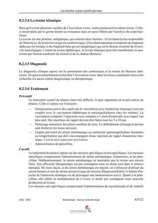 Les bacilles a gram positif sporules
2002 - 2003 Bactériologie - Service de Bactériologie 83/122
8.2.3.4 La toxine tétanique
Bien qu'il existe plusieurs variétés de Clostridium tetani, toutes produisent la même toxine. Celle-
ci est produite par le germe durant sa croissance mais est aussi libérée par l'autolyse du corps bac-
térien.
La toxine est une protéine, antigénique, qui contient deux facteurs : (1) la tétanolysine responsable
de l'hémolyse, de la nécrose et qui est cardiotoxique, (2) la tétanospasmine (composée du fragment
alpha qui est toxique et du fragment beta qui est antigénique) qui est le facteur essentiel de la toxi-
cité neurologique. Comme la toxine diphtérique, la toxine tétanique peut être transformée en ana-
toxine par l'action combinée du formol et de la chaleur (Ramon).
8.2.3.5 Diagnostic
Le diagnostic clinique repose sur la constatation des contractures et la notion de blessure anté-
rieure. On peut éventuellement rechercher Clostridium tetani dans les tissus contaminés mais cette
recherche n'a aucun intérêt diagnostique ou thérapeutique.
8.2.3.6 Traitement
Préventif
Le traitement curatif du tétanos étant très difficile, le plus important est la prévention du
tétanos. Celle-ci repose sur 4 moyens :
— Immunisation active des sujets par la vaccination avec l'anatoxine tétanique (souvent
couplée avec la vaccination diphtérique et anticoquelucheuse chez les enfants). La
vaccination comporte 3 injections sous-cutanées à 1 mois d'intervalle avec rappel 1an
plus tard. Des injections de rappel doivent être faites tous les 5 à 10 ans.
— Nettoyage minutieux des plaies souillées de terre. Le débridement chirurgical permet
seul d'enlever les tissus nécrosés.
— Emploi préventif du sérum antitétanique ou antitoxine (gammaglobulines humaines
ou tetaglobulines qui doit s'accompagner d'une injection de rappel d'anatoxine téta-
nique. C'est la séro-anatoxine prévention.
— Administration de pénicilline.
Curatif
Le traitement du tétanos repose sur des mesures spécifiques et non spécifiques. Les mesures
spécifiques comprennent l'administration de sérum antitétanique, d'anatoxine, et de péni-
cilline. Malheureusement, le sérum antitétanique ne neutralise que la toxine non encore
fixée. Son efficacité thérapeutique est par conséquent mise en doute sauf dans le tétanos
néonatal. De toute façon, si du sérum antitétanique est injecté, on s'efforcera d'utiliser du
sérum humain et non du sérum animal (risque de réaction d'hypersensibilité). L'intérêt d'in-
jecter de l'anatoxine tétanique est de provoquer une immunisation active. Quant à la péni-
cilline, elle inhibe la multiplication de C.tetani et arrête par conséquent toute nouvelle
production de toxine.
Les mesures non spécifiques comprennent l'administration de myorelaxants et de sédatifs
 