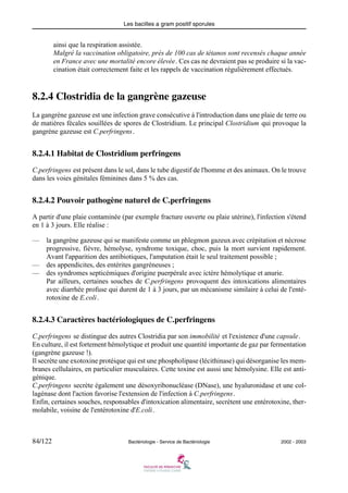 Les bacilles a gram positif sporules
84/122 Bactériologie - Service de Bactériologie 2002 - 2003
ainsi que la respiration assistée.
Malgré la vaccination obligatoire, près de 100 cas de tétanos sont recensés chaque année
en France avec une mortalité encore élevée. Ces cas ne devraient pas se produire si la vac-
cination était correctement faite et les rappels de vaccination régulièrement effectués.
8.2.4 Clostridia de la gangrène gazeuse
La gangrène gazeuse est une infection grave consécutive à l'introduction dans une plaie de terre ou
de matières fécales souillées de spores de Clostridium. Le principal Clostridium qui provoque la
gangrène gazeuse est C.perfringens.
8.2.4.1 Habitat de Clostridium perfringens
C.perfringens est présent dans le sol, dans le tube digestif de l'homme et des animaux. On le trouve
dans les voies génitales féminines dans 5 % des cas.
8.2.4.2 Pouvoir pathogène naturel de C.perfringens
A partir d'une plaie contaminée (par exemple fracture ouverte ou plaie utérine), l'infection s'étend
en 1 à 3 jours. Elle réalise :
— la gangrène gazeuse qui se manifeste comme un phlegmon gazeux avec crépitation et nécrose
progressive, fièvre, hémolyse, syndrome toxique, choc, puis la mort survient rapidement.
Avant l'apparition des antibiotiques, l'amputation était le seul traitement possible ;
— des appendicites, des entérites gangréneuses ;
— des syndromes septicémiques d'origine puerpérale avec ictère hémolytique et anurie.
Par ailleurs, certaines souches de C.perfringens provoquent des intoxications alimentaires
avec diarrhée profuse qui durent de 1 à 3 jours, par un mécanisme similaire à celui de l'enté-
rotoxine de E.coli.
8.2.4.3 Caractères bactériologiques de C.perfringens
C.perfringens se distingue des autres Clostridia par son immobilité et l'existence d'une capsule.
En culture, il est fortement hémolytique et produit une quantité importante de gaz par fermentation
(gangrène gazeuse !).
Il secrète une exotoxine protéique qui est une phospholipase (lécithinase) qui désorganise les mem-
branes cellulaires, en particulier musculaires. Cette toxine est aussi une hémolysine. Elle est anti-
génique.
C.perfringens secrète également une désoxyribonucléase (DNase), une hyaluronidase et une col-
lagénase dont l'action favorise l'extension de l'infection à C.perfringens.
Enfin, certaines souches, responsables d'intoxication alimentaire, secrètent une entérotoxine, ther-
molabile, voisine de l'entérotoxine d'E.coli.
 