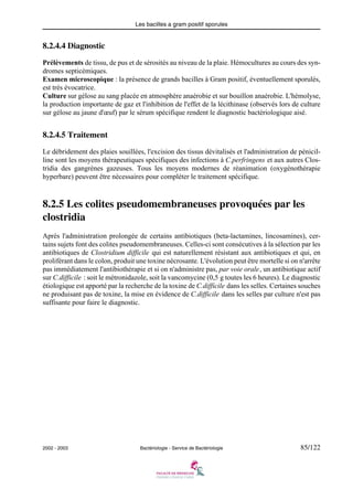 Les bacilles a gram positif sporules
2002 - 2003 Bactériologie - Service de Bactériologie 85/122
8.2.4.4 Diagnostic
Prélèvements de tissu, de pus et de sérosités au niveau de la plaie. Hémocultures au cours des syn-
dromes septicémiques.
Examen microscopique : la présence de grands bacilles à Gram positif, éventuellement sporulés,
est très évocatrice.
Culture sur gélose au sang placée en atmosphère anaérobie et sur bouillon anaérobie. L'hémolyse,
la production importante de gaz et l'inhibition de l'effet de la lécithinase (observés lors de culture
sur gélose au jaune d'œuf) par le sérum spécifique rendent le diagnostic bactériologique aisé.
8.2.4.5 Traitement
Le débridement des plaies souillées, l'excision des tissus dévitalisés et l'administration de pénicil-
line sont les moyens thérapeutiques spécifiques des infections à C.perfringens et aux autres Clos-
tridia des gangrènes gazeuses. Tous les moyens modernes de réanimation (oxygénothérapie
hyperbare) peuvent être nécessaires pour compléter le traitement spécifique.
8.2.5 Les colites pseudomembraneuses provoquées par les
clostridia
Après l'administration prolongée de certains antibiotiques (beta-lactamines, lincosamines), cer-
tains sujets font des colites pseudomembraneuses. Celles-ci sont consécutives à la sélection par les
antibiotiques de Clostridium difficile qui est naturellement résistant aux antibiotiques et qui, en
proliférant dans le colon, produit une toxine nécrosante. L'évolution peut être mortelle si on n'arrête
pas immédiatement l'antibiothérapie et si on n'administre pas, par voie orale, un antibiotique actif
sur C.difficile : soit le métronidazole, soit la vancomycine (0,5 g toutes les 6 heures). Le diagnostic
étiologique est apporté par la recherche de la toxine de C.difficile dans les selles. Certaines souches
ne produisant pas de toxine, la mise en évidence de C.difficile dans les selles par culture n'est pas
suffisante pour faire le diagnostic.
 