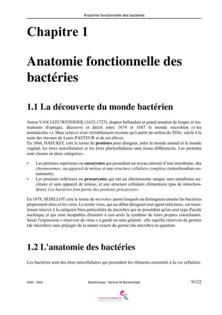 Anatomie fonctionnelle des bactéries
2002 - 2003 Bactériologie - Service de Bactériologie 9/122
Chapitre 1
Anatomie fonctionnelle des
bactéries
1.1 La découverte du monde bactérien
Anton VAN LEEUWENHOEK (1632-1723), drapier hollandais et grand amateur de loupes et ins-
truments d'optique, découvre et décrit entre 1674 et 1687 le monde microbien (« les
animalcules »). Mais celui-ci n'est véritablement reconnu qu'à partir du milieu du XIXe siècle à la
suite des travaux de Louis PASTEUR et de ses élèves.
En 1866, HAECKEL crée le terme de protistes pour désigner, entre le monde animal et le monde
végétal, les êtres unicellulaires et les êtres pluricellulaires sans tissus différenciés. Les protistes
sont classés en deux catégories :
• Les protistes supérieurs ou eucaryotes qui possèdent un noyau entouré d’une membrane, des
chromosomes, un appareil de mitose et une structure cellulaire complexe (mitochondries no-
tamment).
• Les protistes inférieurs ou procaryotes qui ont un chromosome unique sans membrane nu-
cléaire et sans appareil de mitose, et une structure cellulaire élémentaire (pas de mitochon-
dries). Les bactéries font partie des protistes procaryotes.
En 1878, SEDILLOT crée le terme de microbes parmi lesquels on distinguera ensuite les bactéries
proprement dites et les virus. Le terme virus, qui au début désignait tout agent infectieux, est main-
tenant réservé à la catégorie bien particulière de microbes qui ne possèdent qu'un seul type d'acide
nucléique et qui sont incapables d'assurer à eux-seuls la synthèse de leurs propres constituants.
Seule l'expression « réservoir de virus » a gardé un sens général : elle signifie réservoir de germes
(de microbes) sans préjuger de la nature exacte du germe (du microbe) en question.
1.2 L'anatomie des bactéries
Les bactéries sont des êtres unicellulaires qui possèdent les éléments essentiels à la vie cellulaire.
 