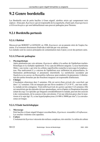 Les bacilles à gram négatif hémophiles ou exigeants
90/122 Bactériologie - Service de Bactériologie 2002 - 2003
9.2 Genre bordetella
Les Bordetella sont de petits bacilles à Gram négatif, aérobies stricts qui comprennent trois
espèces : d'une part, B.pertussis qui est responsable de la coqueluche, d'autre part, B.parapertussis
et B.bronchiseptica qui sont habituellement sans pouvoir pathogène pour l'homme.
9.2.1 Bordetella pertussis
9.2.1.1 Habitat
Découvert par BORDET et GENGOU en 1900, B.pertussis est un parasite strict de l'espèce hu-
maine. Il se transmet directement d'individu à individu par voie aérienne.
Les malades sont les sources principales de contamination mais il peut y avoir des porteurs sains.
9.2.1.2 Pouvoir pathogène
1. Physiopathologie
Après pénétration par voie aérienne, B.pertussis adhère à la surface de l'épithelium trachéo-
bronchique et s'y multiplie rapidement. Il n'y a pas de diffusion sanguine. La lyse bactérienne
libère « une toxine » qui irrite les cellules superficielles (catarrhe) et provoque la lymphocy-
tose. Plus tardivement il y a nécrose de l'épithélium avec infiltration de polynucléaires, in-
flammation péribronchique et pneumonie interstitielle. La surinfection secondaire par
Staphylococcus aureus ou Haemophilus influenzae peut conduire à la pneumonie. L'obstruc-
tion des petites bronches par des bouchons muqueux est responsable d'atélectasie.
2. Clinique
L'incubation silencieuse dure 2 semaines. Elle est suivie d'une période dite catarrhale qui
dure 1 à 2 semaines. Elle est marquée par une fièvre modérée à 37,5-38 ºC., une toux sèche.
Le malade est très contagieux. Vient enfin la période des quintes qui dure 3 à 6 semaines. Elle
est caractérisée par des épisodes de toux spasmodique, suivie d'apnée et d'inspiration bruyante
(chant du coq). Ces épisodes qui fatiguent considérablement le malade, peuvent être associés
à des vomissements, de la cyanose et des convulsions. C'est une infection grave chez le nour-
risson et le sujet âgé. Il y a une hyperlymphocytose (16 000 à 30000 par mm3). La convales-
cence est longue.
9.2.1.3 Etude bactériologique
1. Microscope
Petit bacilles à Gram négatif d'aspect coccobacillaire, B.pertussis ressemble à H.influenzae.
Les souches virulentes sont capsulées.
2. Culture
L'isolement de B.pertussi nécessite des milieux complexes, très enrichis. Le milieu de culture
 