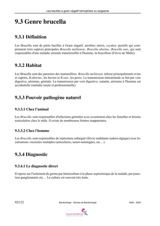 Les bacilles à gram négatif hémophiles ou exigeants
92/122 Bactériologie - Service de Bactériologie 2002 - 2003
9.3 Genre brucella
9.3.1 Définition
Les Brucella sont de petits bacilles à Gram négatif, aérobies stricts, oxydase positifs qui com-
prennent trois espèces principales Brucella melitensis, Brucella abortus, Brucella suis, qui sont
responsables d'une maladie animale transmissible à l'homme, la brucellose (Fièvre de Malte).
9.3.2 Habitat
Les Brucella sont des parasites des mammifères. Brucella melitensis infecte principalement ovins
et caprins, B.abortus, les bovins et B.suis, les porcs. La transmission interanimale se fait par voie
digestive, aérienne, génitale. La transmission par voie digestive, cutanée, aérienne à l'homme est
accidentelle (maladie rurale et professionnelle).
9.3.3 Pouvoir pathogène naturel
9.3.3.1 Chez l’animal
Les Brucella sont responsables d'infections génitales avec avortement chez les femelles et lésions
testiculaires chez le mâle. Il existe de nombreuses formes inapparentes.
9.3.3.2 Chez l'homme
Les Brucella sont responsables de septicémie subaiguë (fièvre ondulante sudoro-algique) avec lo-
calisations viscérales multiples (articulaires, neuro-méningées, etc…).
9.3.4 Diagnostic
9.3.4.1 Le diagnostic direct
Il repose sur l'isolement du germe par hémoculture à la phase septicémique de la malade, par ponc-
tion ganglionnaire etc… La culture est souvent très lente.
 