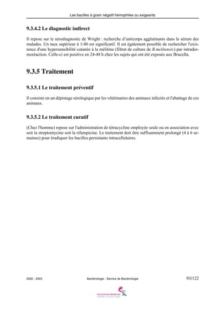 Les bacilles à gram négatif hémophiles ou exigeants
2002 - 2003 Bactériologie - Service de Bactériologie 93/122
9.3.4.2 Le diagnostic indirect
Il repose sur le sérodiagnostic de Wright : recherche d’anticorps agglutinants dans le sérum des
malades. Un taux supérieur à 1/40 est significatif. Il est également possible de rechercher l'exis-
tence d'une hypersensibilité cutanée à la mélitine (filtrat de culture de B.melitensis) par intrader-
moréaction. Celle-ci est positive en 24-48 h chez les sujets qui ont été exposés aux Brucella.
9.3.5 Traitement
9.3.5.1 Le traitement préventif
Il consiste en un dépistage sérologique par les vétérinaires des animaux infectés et l'abattage de ces
animaux.
9.3.5.2 Le traitement curatif
(Chez l'homme) repose sur l'administration de tétracycline employée seule ou en association avec
soit la streptomycine soit la rifampicine. Le traitement doit être suffisamment prolongé (4 à 6 se-
maines) pour éradiquer les bacilles persistants intracellulaires.
 