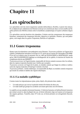 Les spirochetes
2002 - 2003 Bactériologie - Service de Bactériologie 97/122
Chapitre 11
Les spirochetes
Les spirochètes sont des micro-organismes spiralés (hélicoïdaux), flexibles, à parois très minces.
Ils se déplacent par ondulations du filament axial qui est constitué par deux ou trois touffes de fla-
gelles polaires (les fibrilles) situées entre la membrane cytoplasmique et la paroi cellulaire (figure
1).
Les spirochètes sont des bactéries très répandues. Certains sont des commensaux des muqueuses
humaines, notamment des muqueuses buccales, digestives et génitales. D'autres, qui sont patho-
gènes, sont rangés dans les genres Treponema, Borrelia et Leptospira.
11.1 Genre treponema
Quatre types de tréponèmes sont pathogènes pour l'homme. Treponema pallidum est l'agent de la
syphilis, probablement introduite en Europe au 15e
siècle par les marins de Christophe COLOMB.
Il est mis en évidence pour la première fois en 1905 par SCHAUDINN et HOFFMANN, tandis
qu'en 1906 WASSERMANN applique au sérodiagnostic de la syphilis, la réaction de fixation du
complément décrite par BORDET.
Treponema pertenue est l'agent du pian, responsable de lésions cutanéo-osseuses chez les enfants,
dans les régions tropicales humides (aux Antilles par exemple).
Treponema carateum est l'agent de la pinta, ou maladie cutanée qui frappe les enfants et adoles-
cents des régions tropicales d'Amérique Centrale et du Sud.
Treponema pallidum, variété endémique, est responsable du Béjel, ou maladie cutanéo-muqueuse
qui touche les enfants et adultes des régions désertiques.
11.1.1 La maladie syphilitique
Comme toutes les tréponématoses (pian, pinta, béjel), elle présente deux stades :
• Un stade précoce qui couvre la période initiale d'évolution de deux ans,
• Un stade tardif qui groupe les accidents survenant après deux ans d'évolution.
La syphilis est une maladie strictement humaine. L'infection humaine est habituellement transmise
par contact sexuel et, dans la plupart des cas, la lésion infectante siège sur la peau ou la muqueuse
des organes génitaux. Toutefois, dans 10 % des cas, la lésion primaire est extragénitale (buccale,
rectale).
 