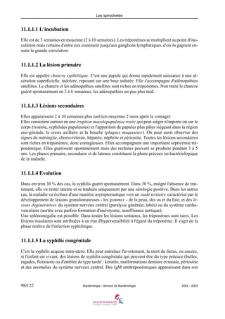 Les spirochetes
98/122 Bactériologie - Service de Bactériologie 2002 - 2003
11.1.1.1 L'incubation
Elle est de 3 semaines en moyenne (2 à 10 semaines). Les tréponèmes se multiplient au point d'ino-
culation mais certains d'entre eux essaiment jusqu'aux ganglions lymphatiques, d'où ils gagnent en-
suite la grande circulation.
11.1.1.2 La lésion primaire
Elle est appelée chancre syphilitique. C'est une papule qui donne rapidement naissance à une ul-
cération superficielle, indolore, reposant sur une base indurée. Elle s'accompagne d'adénopathies
satellites. Le chancre et les adénopathies satellites sont riches en tréponèmes. Non traité le chancre
guérit spontanément en 3 à 6 semaines, les adénopathies un peu plus tard.
11.1.1.3 Lésions secondaires
Elles apparaissent 2 à 10 semaines plus tard (en moyenne 2 mois après le contage).
Elles consistent surtout en une éruption maculopapuleuse rosée qui peut siéger n'importe où sur le
corps (roséole, syphilides papuleuses) et l'apparition de papules plus pâles siégeant dans la région
ano-génitale, le creux axillaire et la bouche (plaques muqueuses). On peut aussi observer des
signes de méningite, chorio-rétinite, hépatite, néphrite et périostite. Toutes les lésions secondaires
sont riches en tréponèmes, donc contagieuses. Elles accompagnent une importante septicémie tré-
ponémique. Elles guérissent spontanément mais des rechutes peuvent se produire pendant 3 à 5
ans. Les phases primaire, secondaire et de latence constituent la phase précoce ou bactériologique
de la maladie.
11.1.1.4 Evolution
Dans environ 30 % des cas, la syphilis guérit spontanément. Dans 30 %, malgré l'absence de trai-
tement, elle va rester latente et se traduire uniquement par une sérologie positive. Dans les autres
cas, la maladie va évoluer d'une manière asymptomatique vers un stade tertiaire caractérisé par le
développement de lésions granulomateuses - les gommes - de la peau, des os et du foie, et des lé-
sions dégénératives du système nerveux central (paralysie générale, tabès) ou du système cardio-
vasculaire (aortite avec parfois formation d'anévrysme, insuffisance aortique).
Une splénomégalie est possible. Dans toutes les lésions tertiaires, les tréponèmes sont rares. Les
lésions tissulaires sont attribuées à un état d'hypersensibilité à l'égard du tréponème. Il s'agit de la
phase tardive de l'infection syphilitique.
11.1.1.5 La syphilis congénitale
C'est la syphilis acquise intra-utero. Elle peut entraîner l'avortement, la mort du fœtus, ou encore,
si l'enfant est vivant, des lésions de syphilis congénitale qui peuvent être du type précoce (bulles,
ragades, floraison) ou d'emblée de type tardif : kératite, malformations dentaire et nasale, périostite
et des anomalies du système nerveux central. Des IgM antitréponémiques apparaissent dans son
 