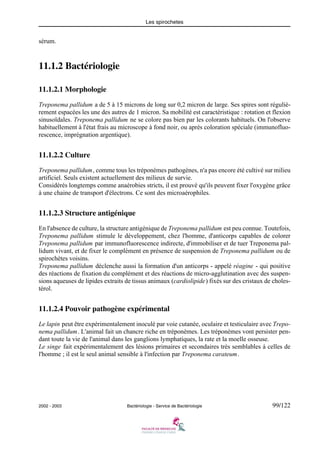 Les spirochetes
2002 - 2003 Bactériologie - Service de Bactériologie 99/122
sérum.
11.1.2 Bactériologie
11.1.2.1 Morphologie
Treponema pallidum a de 5 à 15 microns de long sur 0,2 micron de large. Ses spires sont réguliè-
rement espacées les une des autres de 1 micron. Sa mobilité est caractéristique : rotation et flexion
sinusoïdales. Treponema pallidum ne se colore pas bien par les colorants habituels. On l'observe
habituellement à l'état frais au microscope à fond noir, ou après coloration spéciale (immunofluo-
rescence, imprégnation argentique).
11.1.2.2 Culture
Treponema pallidum, comme tous les tréponèmes pathogènes, n'a pas encore été cultivé sur milieu
artificiel. Seuls existent actuellement des milieux de survie.
Considérés longtemps comme anaérobies stricts, il est prouvé qu'ils peuvent fixer l'oxygène grâce
à une chaine de transport d'électrons. Ce sont des microaérophiles.
11.1.2.3 Structure antigénique
En l'absence de culture, la structure antigénique de Treponema pallidum est peu connue. Toutefois,
Treponema pallidum stimule le développement, chez l'homme, d'anticorps capables de colorer
Treponema pallidum par immunofluorescence indirecte, d'immobiliser et de tuer Treponema pal-
lidum vivant, et de fixer le complément en présence de suspension de Treponema pallidum ou de
spirochètes voisins.
Treponema pallidum déclenche aussi la formation d'un anticorps - appelé réagine - qui positive
des réactions de fixation du complément et des réactions de micro-agglutination avec des suspen-
sions aqueuses de lipides extraits de tissus animaux (cardiolipide) fixés sur des cristaux de choles-
térol.
11.1.2.4 Pouvoir pathogène expérimental
Le lapin peut être expérimentalement inoculé par voie cutanée, oculaire et testiculaire avec Trepo-
nema pallidum. L'animal fait un chancre riche en tréponèmes. Les tréponèmes vont persister pen-
dant toute la vie de l'animal dans les ganglions lymphatiques, la rate et la moelle osseuse.
Le singe fait expérimentalement des lésions primaires et secondaires très semblables à celles de
l'homme ; il est le seul animal sensible à l'infection par Treponema carateum.
 